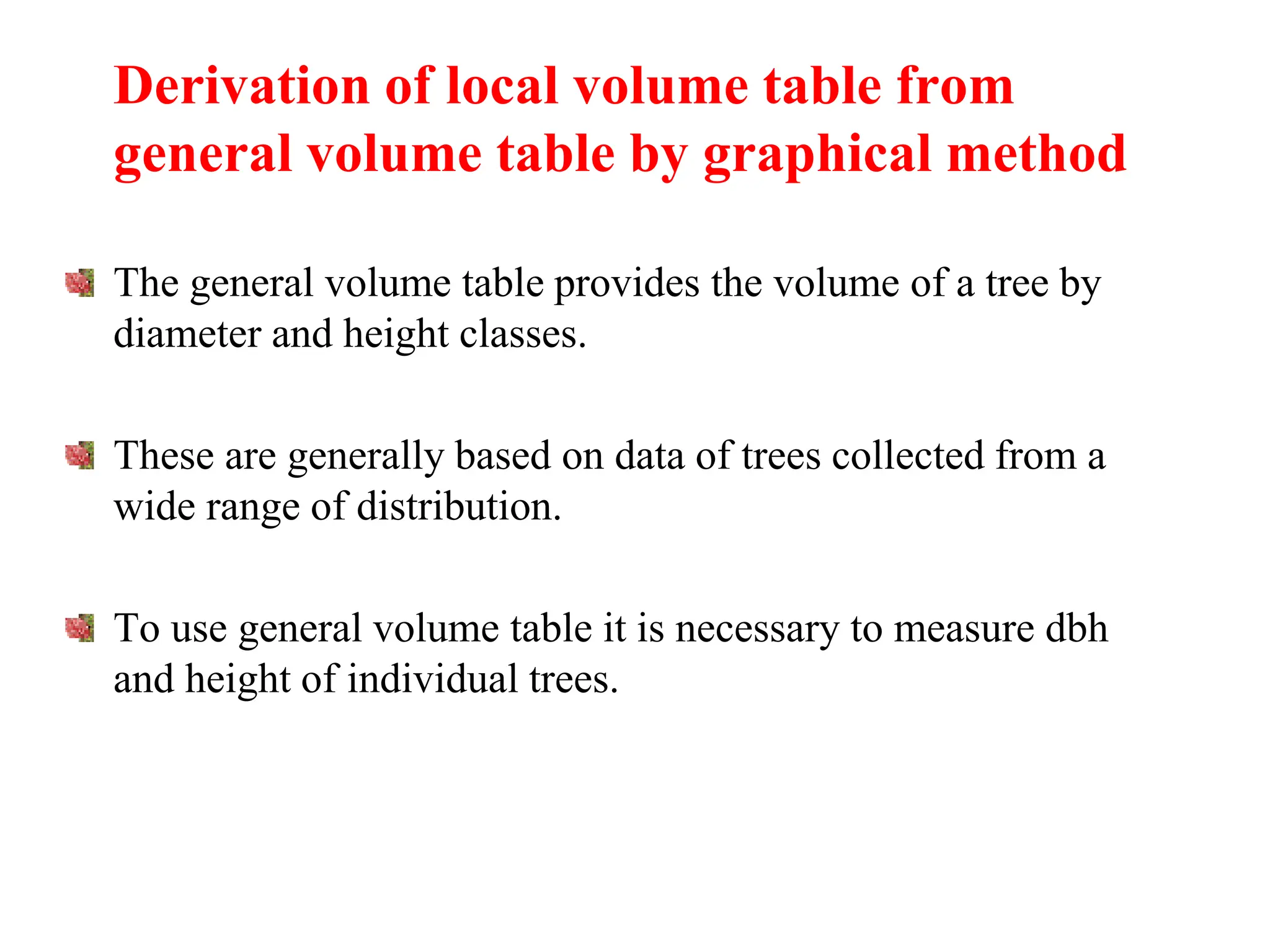 Derivation of local volume table from
general volume table by graphical method
The general volume table provides the volume of a tree by
diameter and height classes.
These are generally based on data of trees collected from a
wide range of distribution.
To use general volume table it is necessary to measure dbh
and height of individual trees.
 