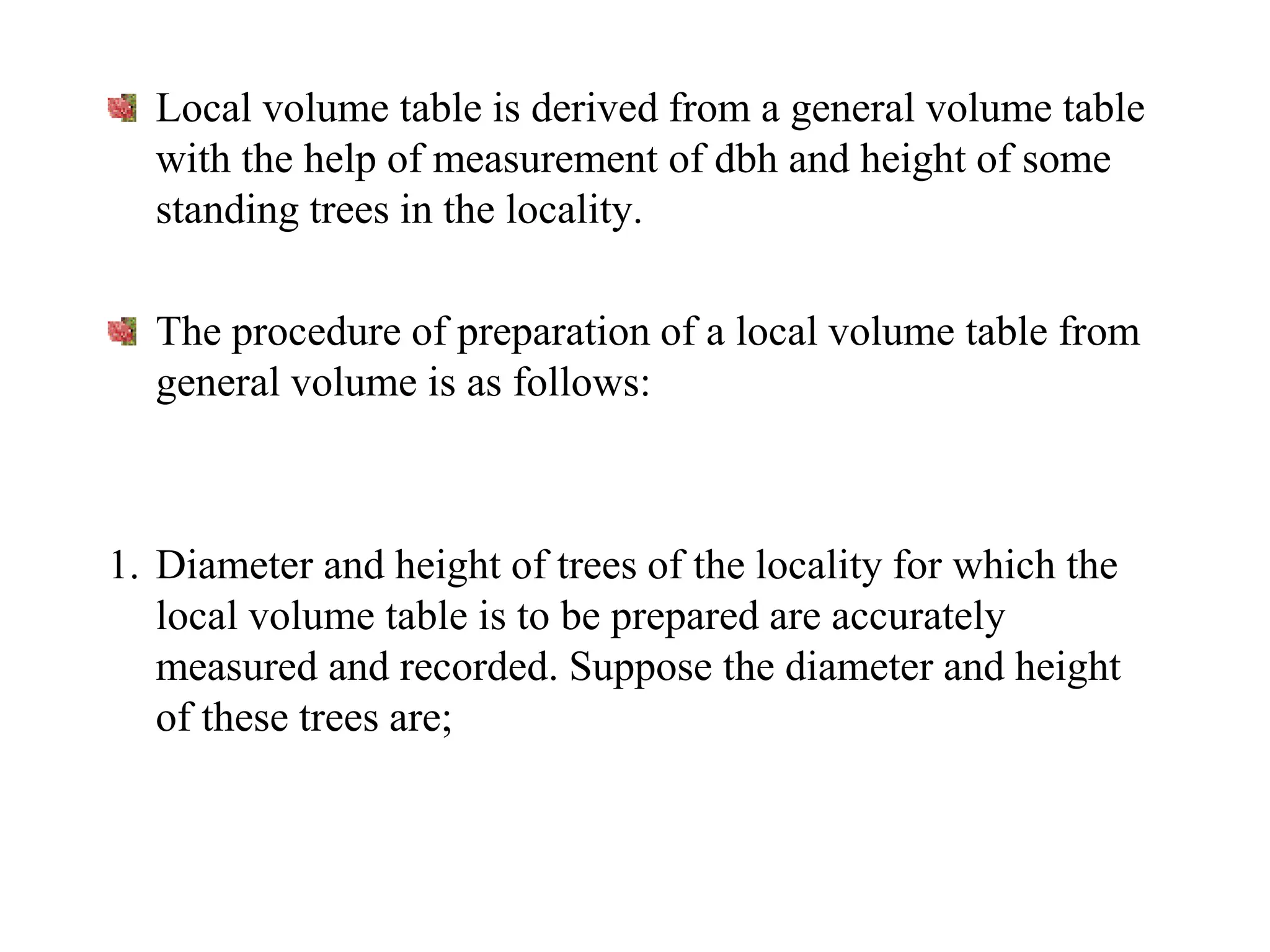 Local volume table is derived from a general volume table
with the help of measurement of dbh and height of some
standing trees in the locality.
The procedure of preparation of a local volume table from
general volume is as follows:
1. Diameter and height of trees of the locality for which the
local volume table is to be prepared are accurately
measured and recorded. Suppose the diameter and height
of these trees are;
 