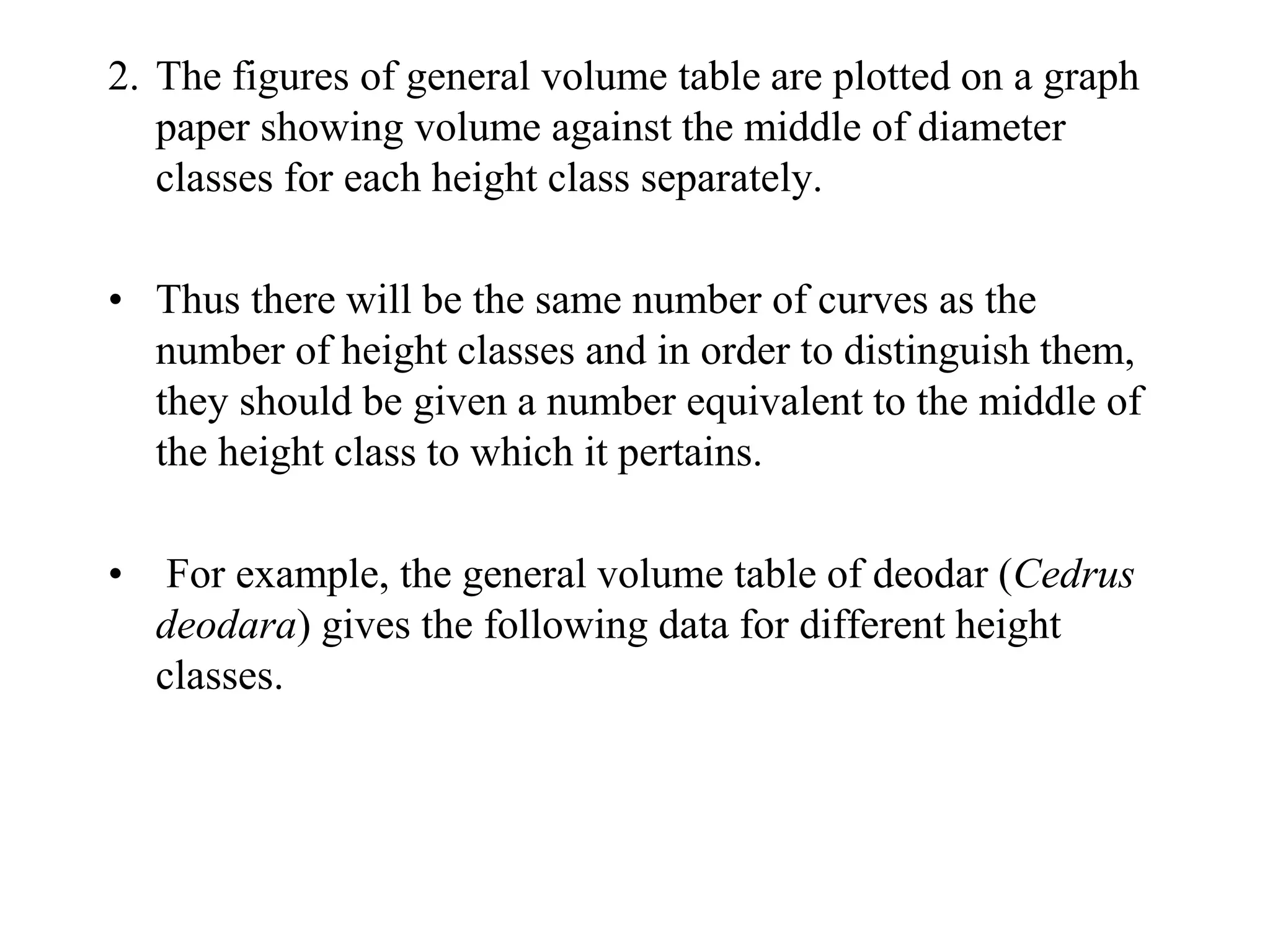 2. The figures of general volume table are plotted on a graph
paper showing volume against the middle of diameter
classes for each height class separately.
• Thus there will be the same number of curves as the
number of height classes and in order to distinguish them,
they should be given a number equivalent to the middle of
the height class to which it pertains.
• For example, the general volume table of deodar (Cedrus
deodara) gives the following data for different height
classes.
 
