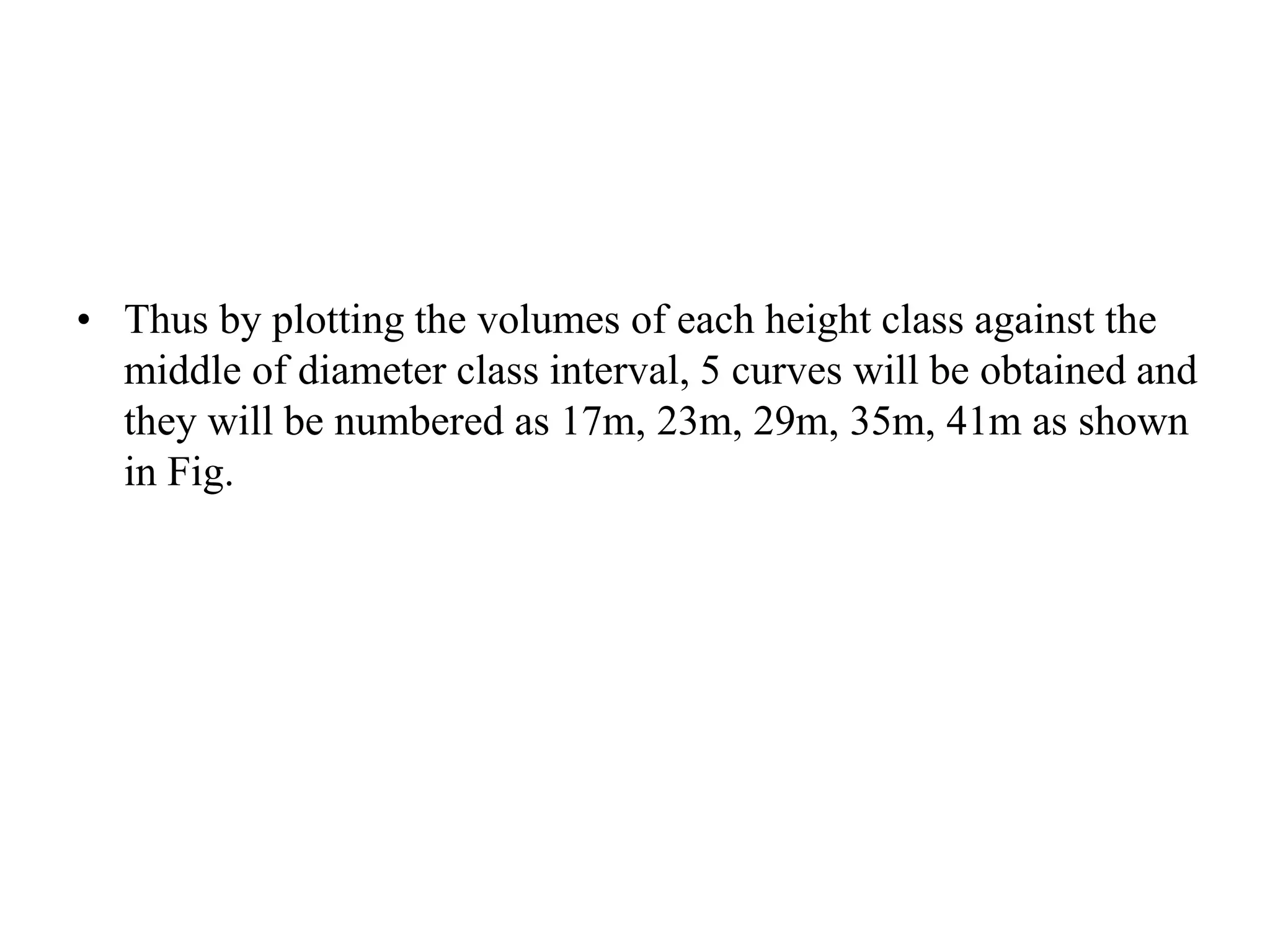 • Thus by plotting the volumes of each height class against the
middle of diameter class interval, 5 curves will be obtained and
they will be numbered as 17m, 23m, 29m, 35m, 41m as shown
in Fig.
 