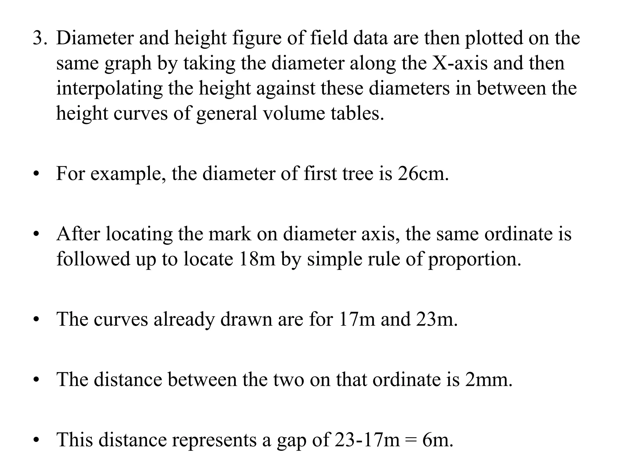 3. Diameter and height figure of field data are then plotted on the
same graph by taking the diameter along the X-axis and then
interpolating the height against these diameters in between the
height curves of general volume tables.
• For example, the diameter of first tree is 26cm.
• After locating the mark on diameter axis, the same ordinate is
followed up to locate 18m by simple rule of proportion.
• The curves already drawn are for 17m and 23m.
• The distance between the two on that ordinate is 2mm.
• This distance represents a gap of 23-17m = 6m.
 