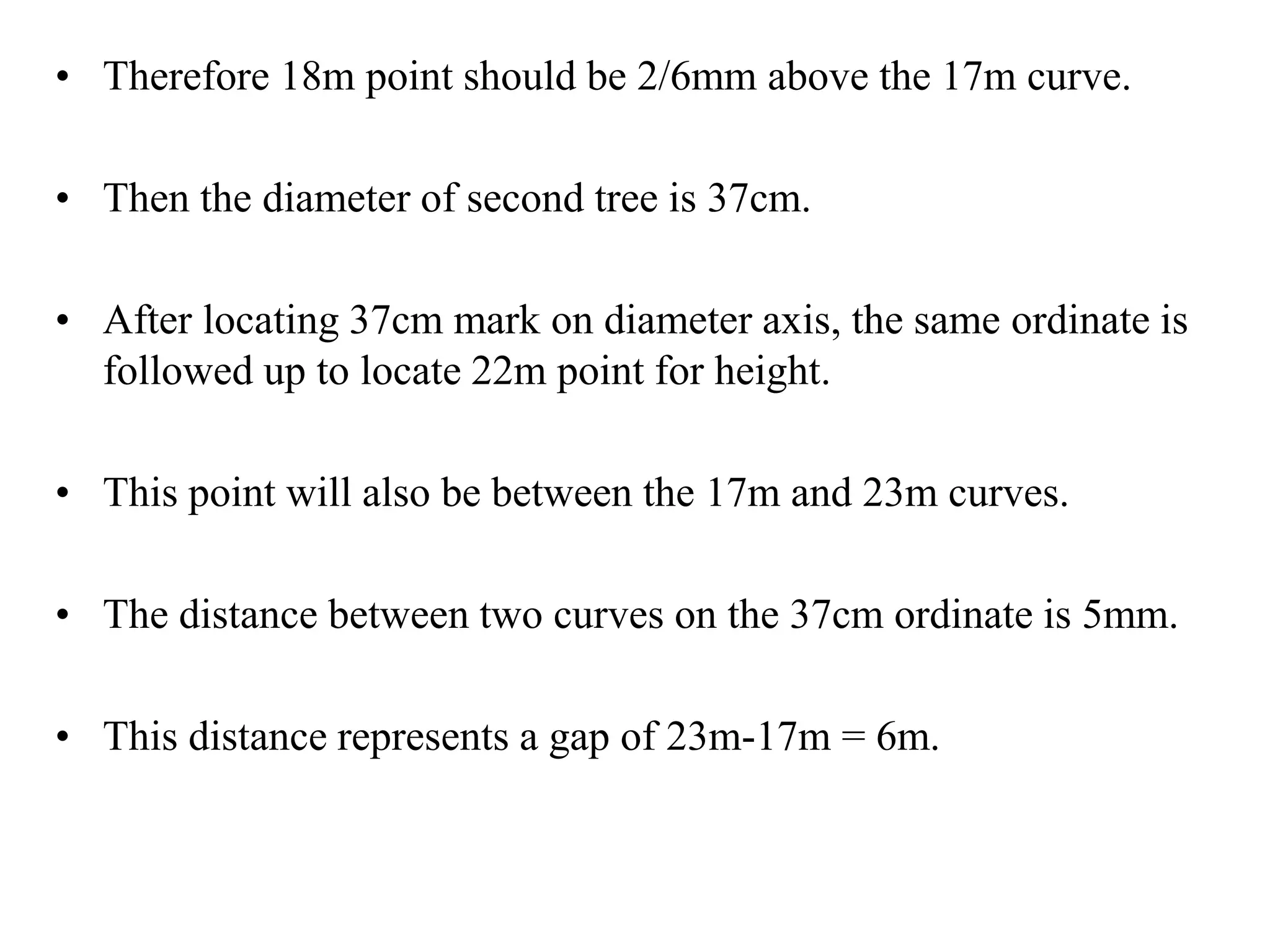 • Therefore 18m point should be 2/6mm above the 17m curve.
• Then the diameter of second tree is 37cm.
• After locating 37cm mark on diameter axis, the same ordinate is
followed up to locate 22m point for height.
• This point will also be between the 17m and 23m curves.
• The distance between two curves on the 37cm ordinate is 5mm.
• This distance represents a gap of 23m-17m = 6m.
 