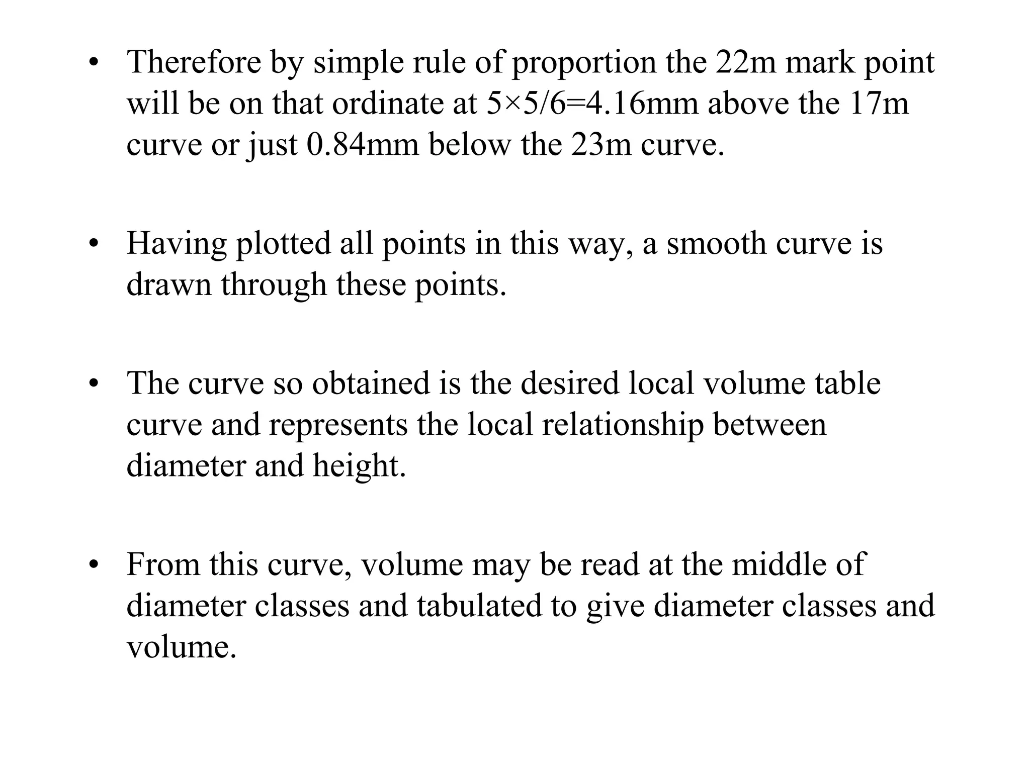 • Therefore by simple rule of proportion the 22m mark point
will be on that ordinate at 5×5/6=4.16mm above the 17m
curve or just 0.84mm below the 23m curve.
• Having plotted all points in this way, a smooth curve is
drawn through these points.
• The curve so obtained is the desired local volume table
curve and represents the local relationship between
diameter and height.
• From this curve, volume may be read at the middle of
diameter classes and tabulated to give diameter classes and
volume.
 
