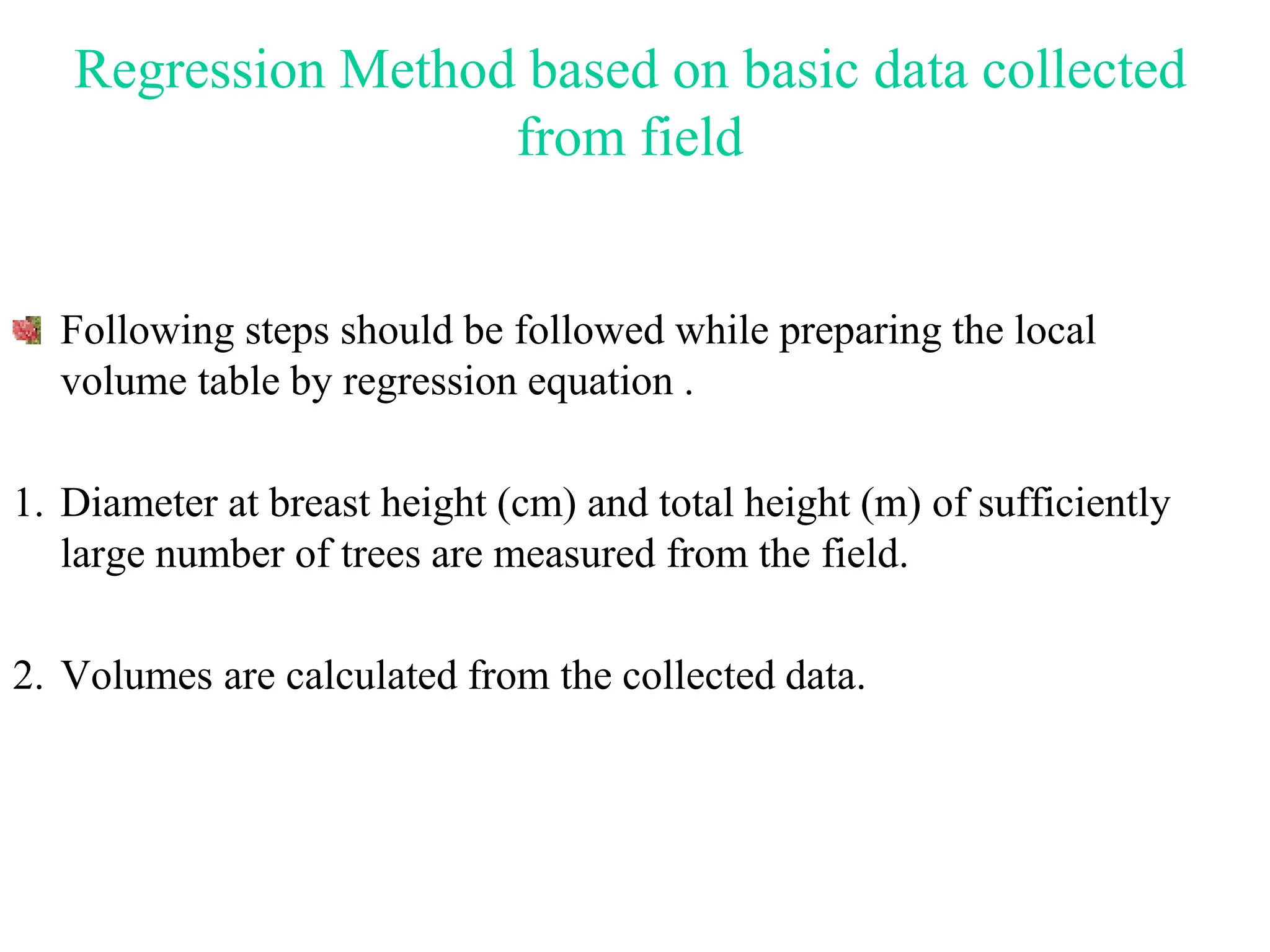 Regression Method based on basic data collected
from field
Following steps should be followed while preparing the local
volume table by regression equation .
1. Diameter at breast height (cm) and total height (m) of sufficiently
large number of trees are measured from the field.
2. Volumes are calculated from the collected data.
 