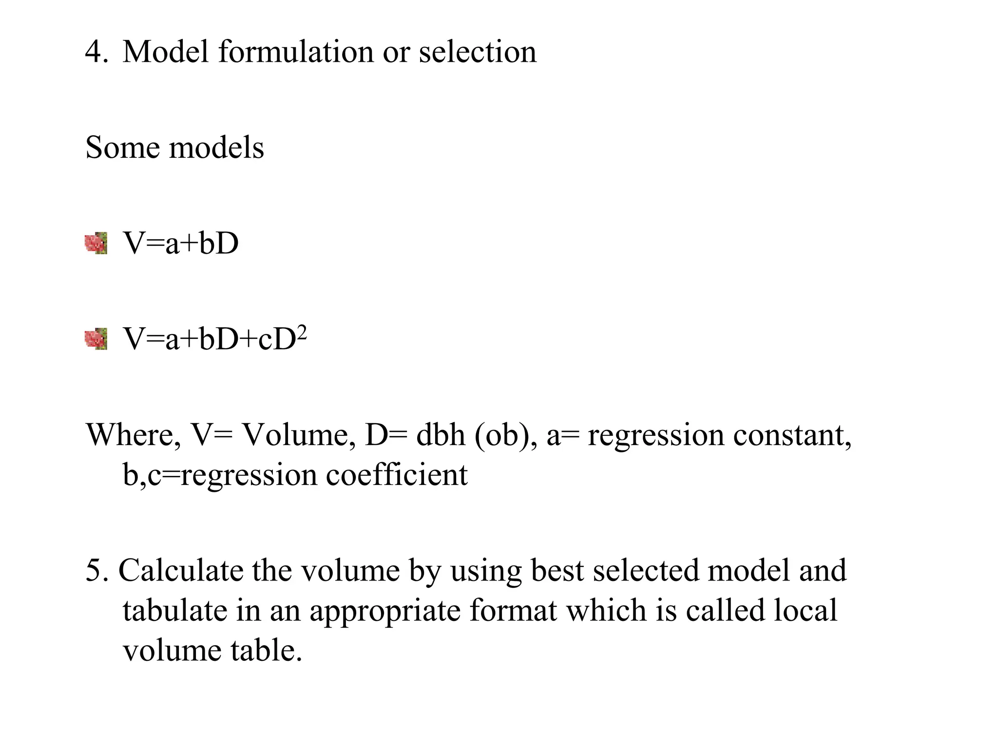 4. Model formulation or selection
Some models
V=a+bD
V=a+bD+cD2
Where, V= Volume, D= dbh (ob), a= regression constant,
b,c=regression coefficient
5. Calculate the volume by using best selected model and
tabulate in an appropriate format which is called local
volume table.
 