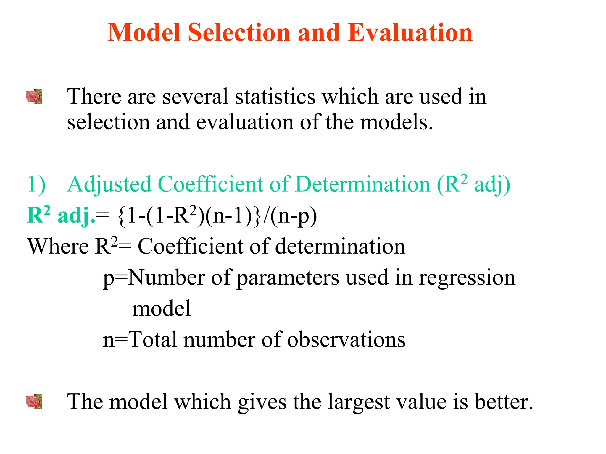 Model Selection and Evaluation
There are several statistics which are used in
selection and evaluation of the models.
1) Adjusted Coefficient of Determination (R2 adj)
R2 adj.= {1-(1-R2)(n-1)}/(n-p)
Where R2= Coefficient of determination
p=Number of parameters used in regression
model
n=Total number of observations
The model which gives the largest value is better.
 