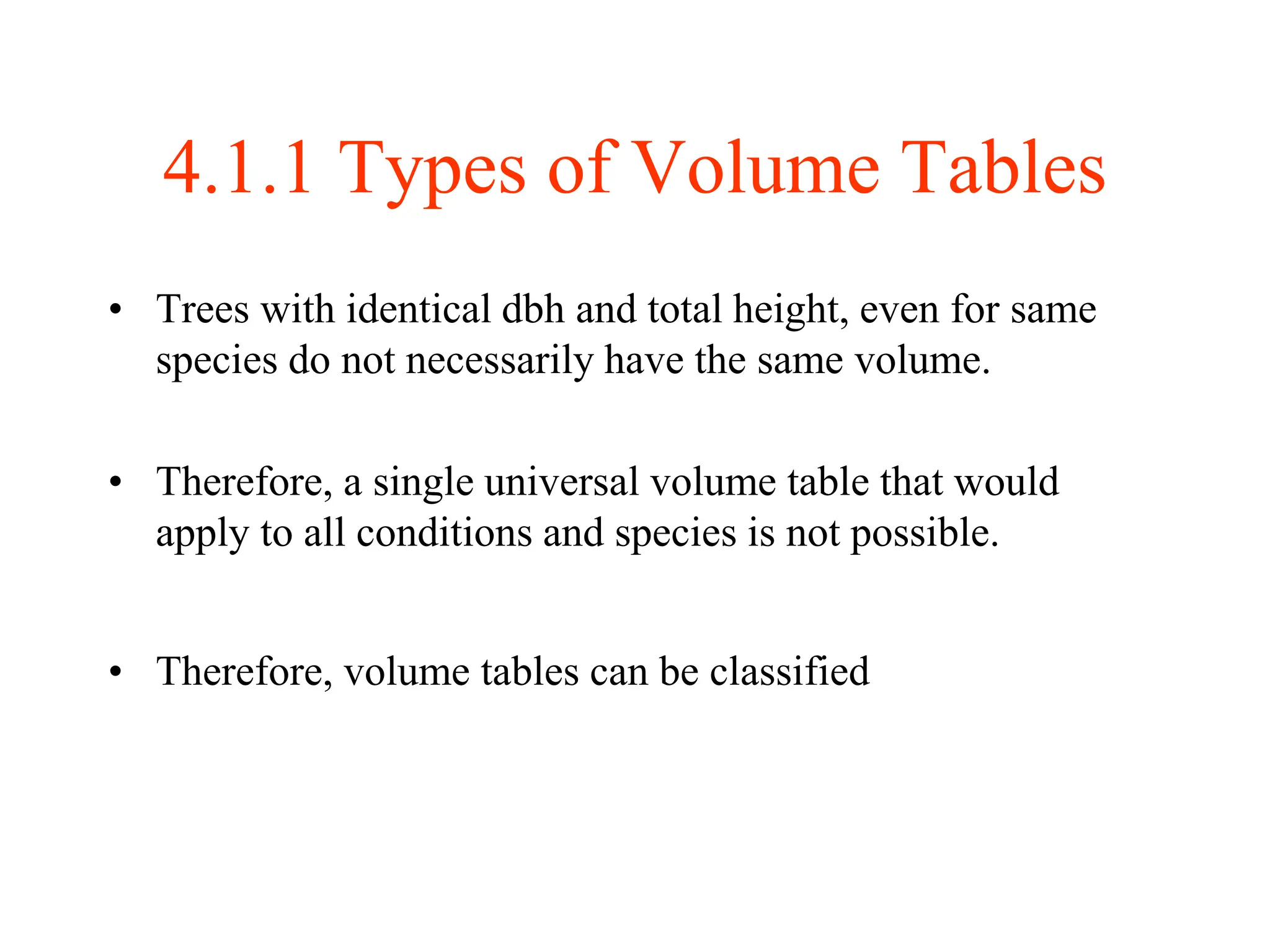 4.1.1 Types of Volume Tables
• Trees with identical dbh and total height, even for same
species do not necessarily have the same volume.
• Therefore, a single universal volume table that would
apply to all conditions and species is not possible.
• Therefore, volume tables can be classified
 