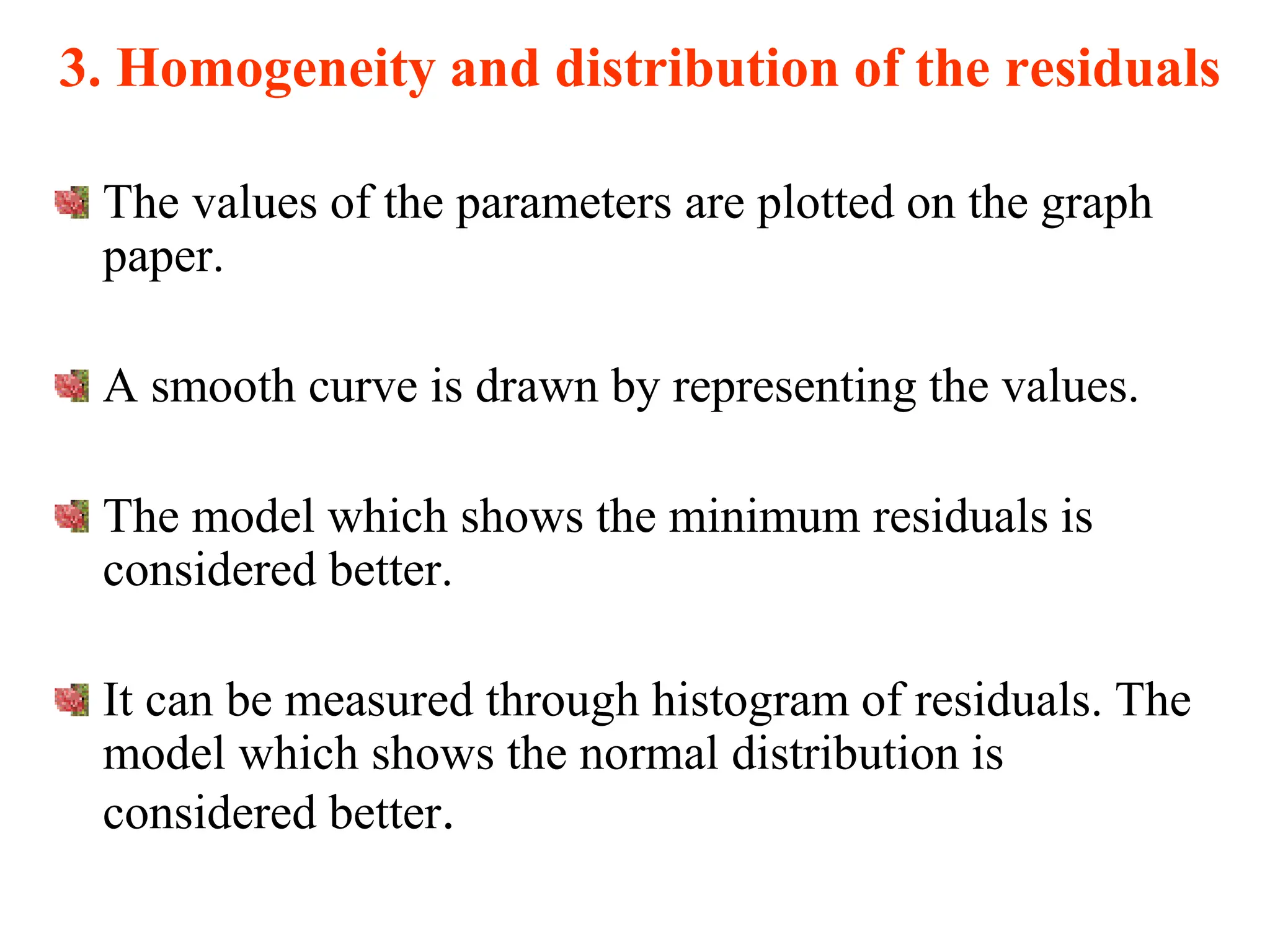 3. Homogeneity and distribution of the residuals
The values of the parameters are plotted on the graph
paper.
A smooth curve is drawn by representing the values.
The model which shows the minimum residuals is
considered better.
It can be measured through histogram of residuals. The
model which shows the normal distribution is
considered better.
 