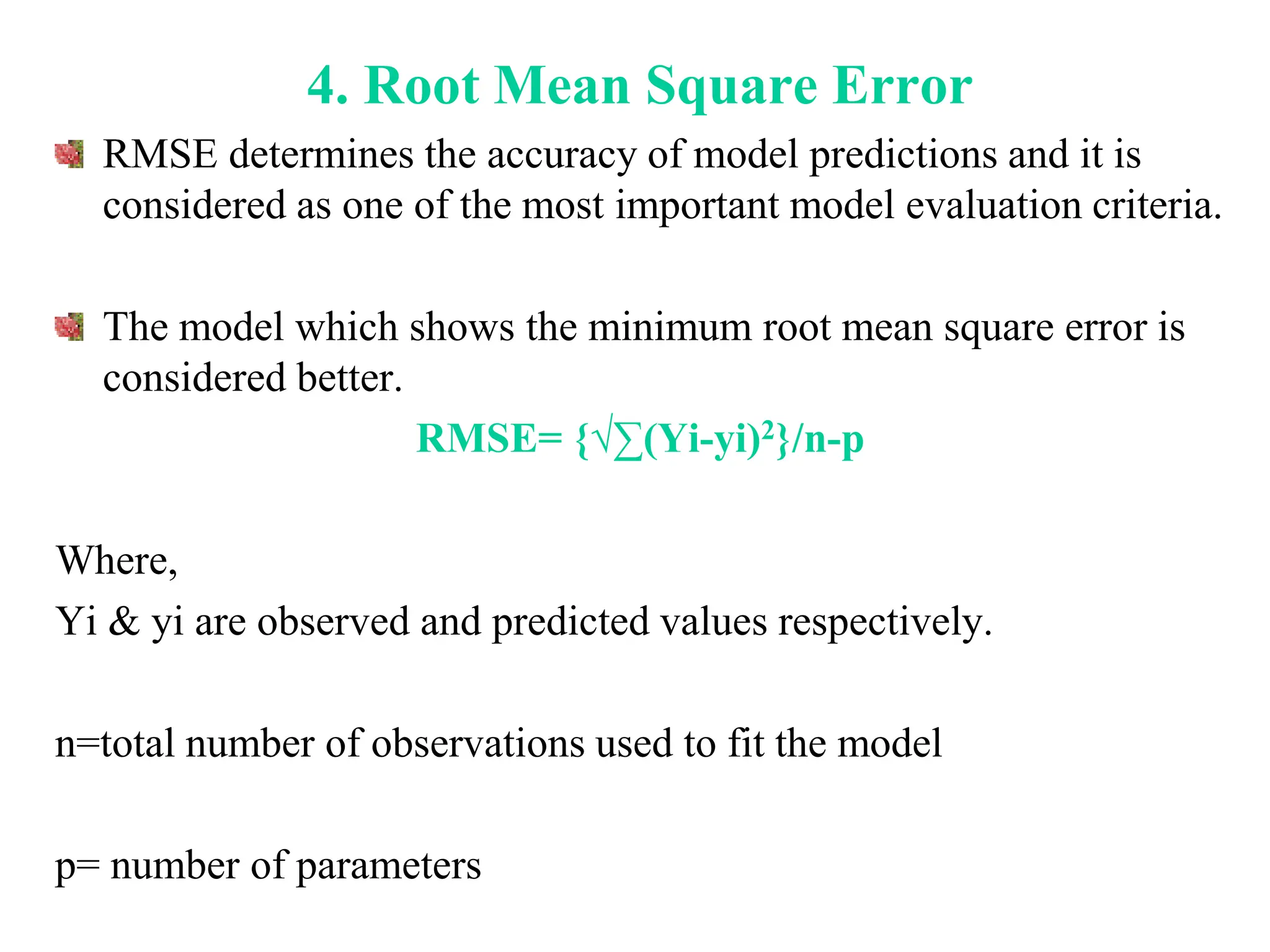 4. Root Mean Square Error
RMSE determines the accuracy of model predictions and it is
considered as one of the most important model evaluation criteria.
The model which shows the minimum root mean square error is
considered better.
RMSE= {√∑(Yi-yi)2}/n-p
Where,
Yi & yi are observed and predicted values respectively.
n=total number of observations used to fit the model
p= number of parameters
 