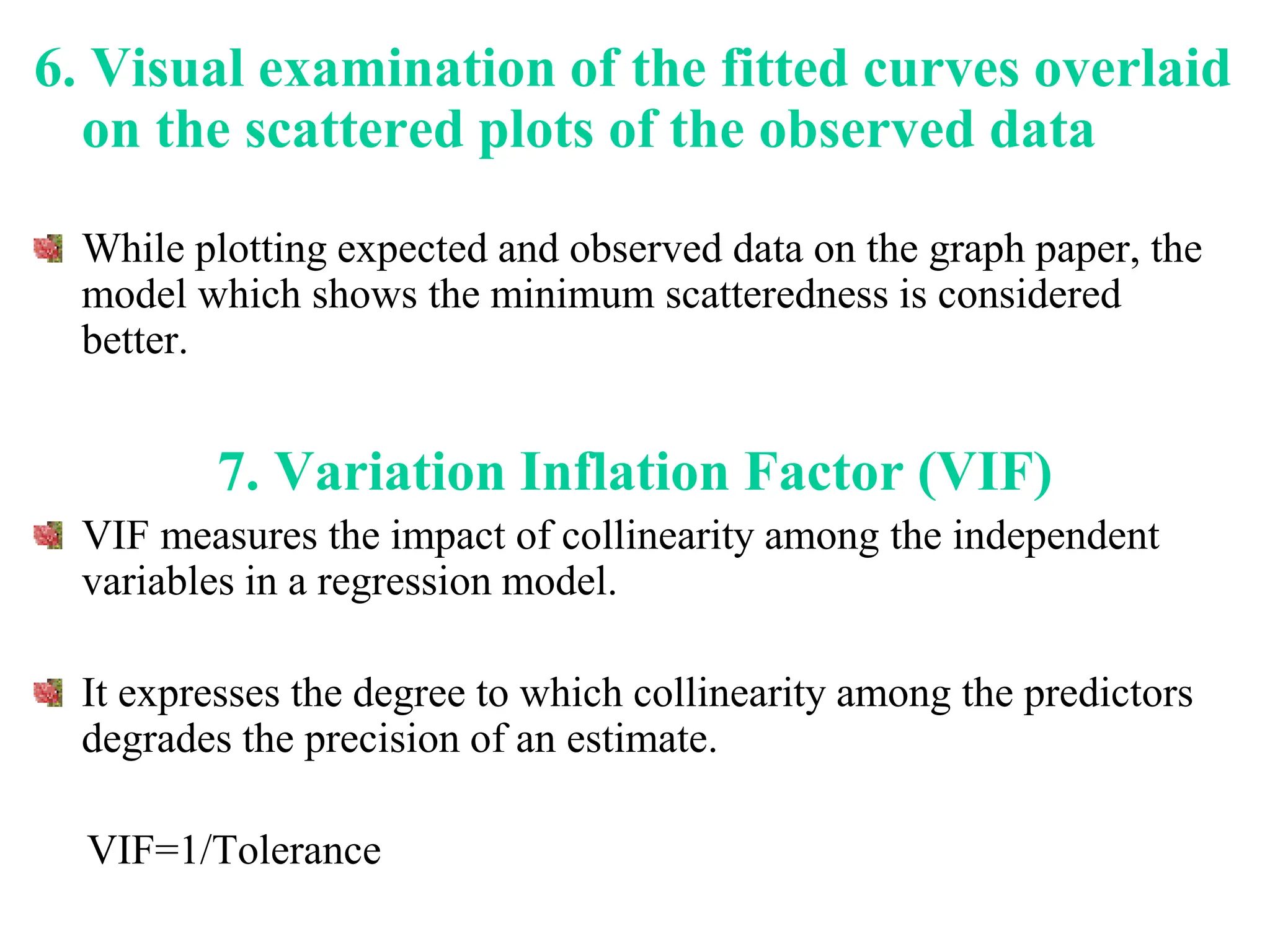 6. Visual examination of the fitted curves overlaid
on the scattered plots of the observed data
While plotting expected and observed data on the graph paper, the
model which shows the minimum scatteredness is considered
better.
7. Variation Inflation Factor (VIF)
VIF measures the impact of collinearity among the independent
variables in a regression model.
It expresses the degree to which collinearity among the predictors
degrades the precision of an estimate.
VIF=1/Tolerance
 