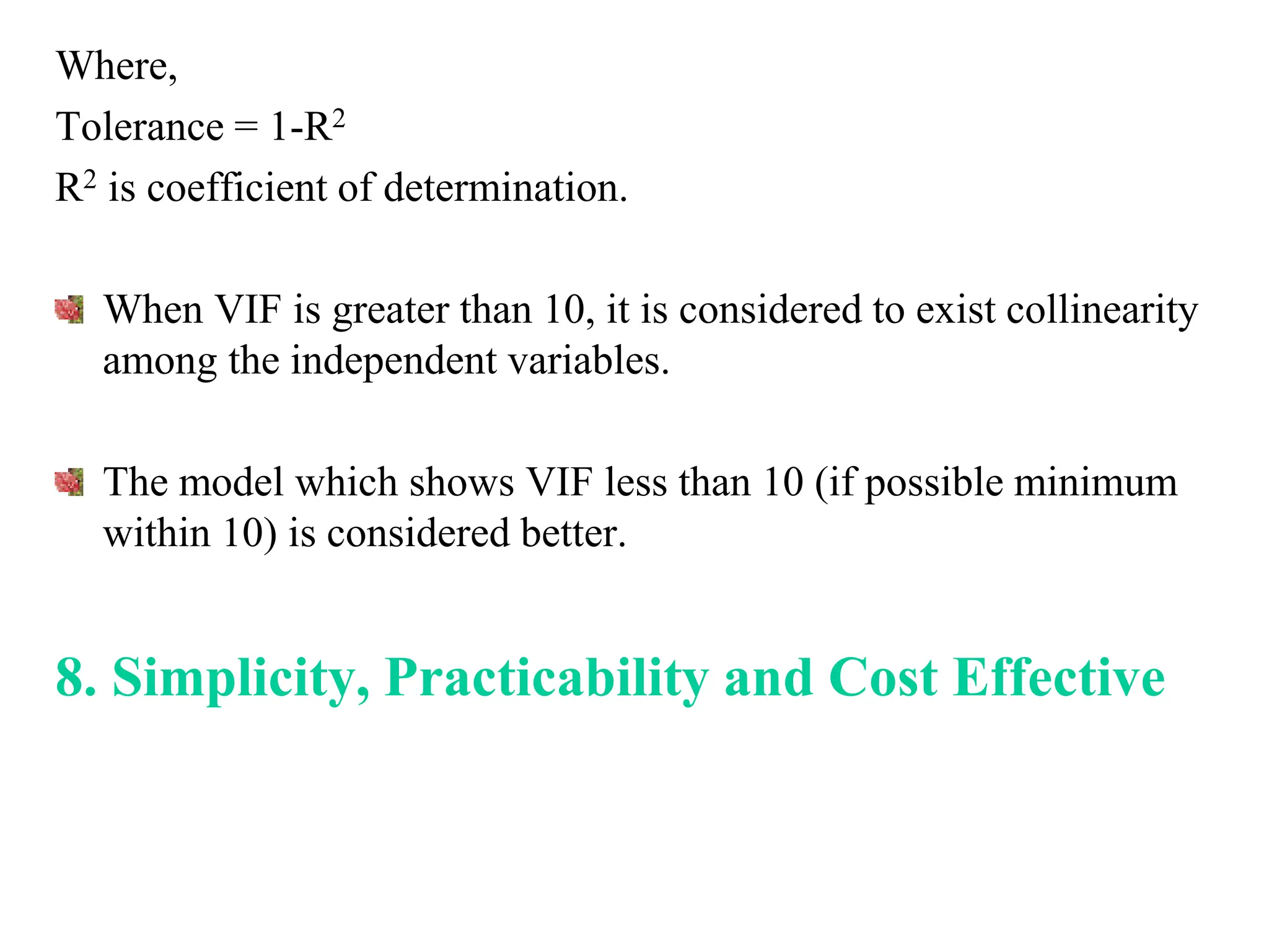 Where,
Tolerance = 1-R2
R2 is coefficient of determination.
When VIF is greater than 10, it is considered to exist collinearity
among the independent variables.
The model which shows VIF less than 10 (if possible minimum
within 10) is considered better.
8. Simplicity, Practicability and Cost Effective
 