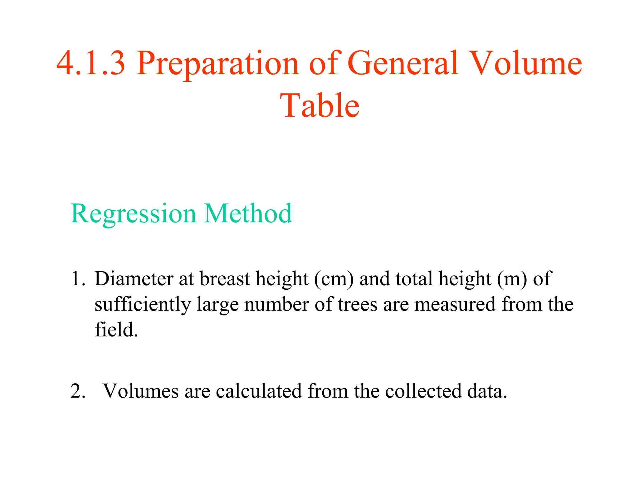 4.1.3 Preparation of General Volume
Table
Regression Method
1. Diameter at breast height (cm) and total height (m) of
sufficiently large number of trees are measured from the
field.
2. Volumes are calculated from the collected data.
 