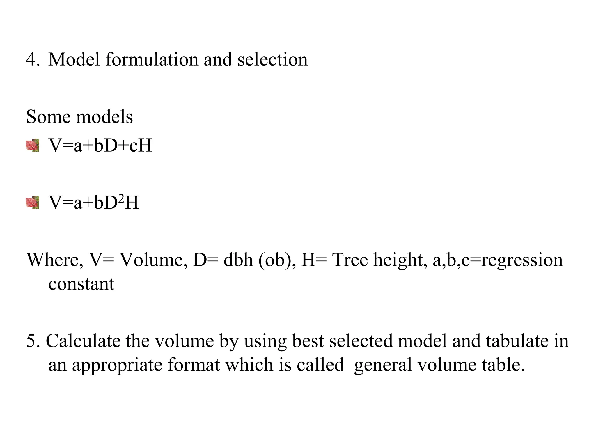 4. Model formulation and selection
Some models
V=a+bD+cH
V=a+bD2H
Where, V= Volume, D= dbh (ob), H= Tree height, a,b,c=regression
constant
5. Calculate the volume by using best selected model and tabulate in
an appropriate format which is called general volume table.
 