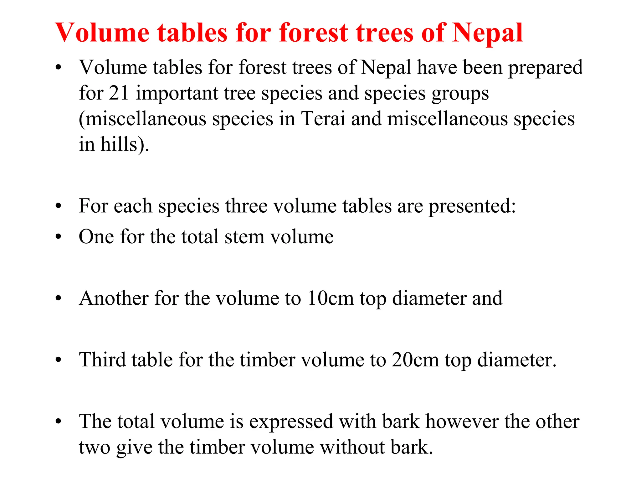 Volume tables for forest trees of Nepal
• Volume tables for forest trees of Nepal have been prepared
for 21 important tree species and species groups
(miscellaneous species in Terai and miscellaneous species
in hills).
• For each species three volume tables are presented:
• One for the total stem volume
• Another for the volume to 10cm top diameter and
• Third table for the timber volume to 20cm top diameter.
• The total volume is expressed with bark however the other
two give the timber volume without bark.
 