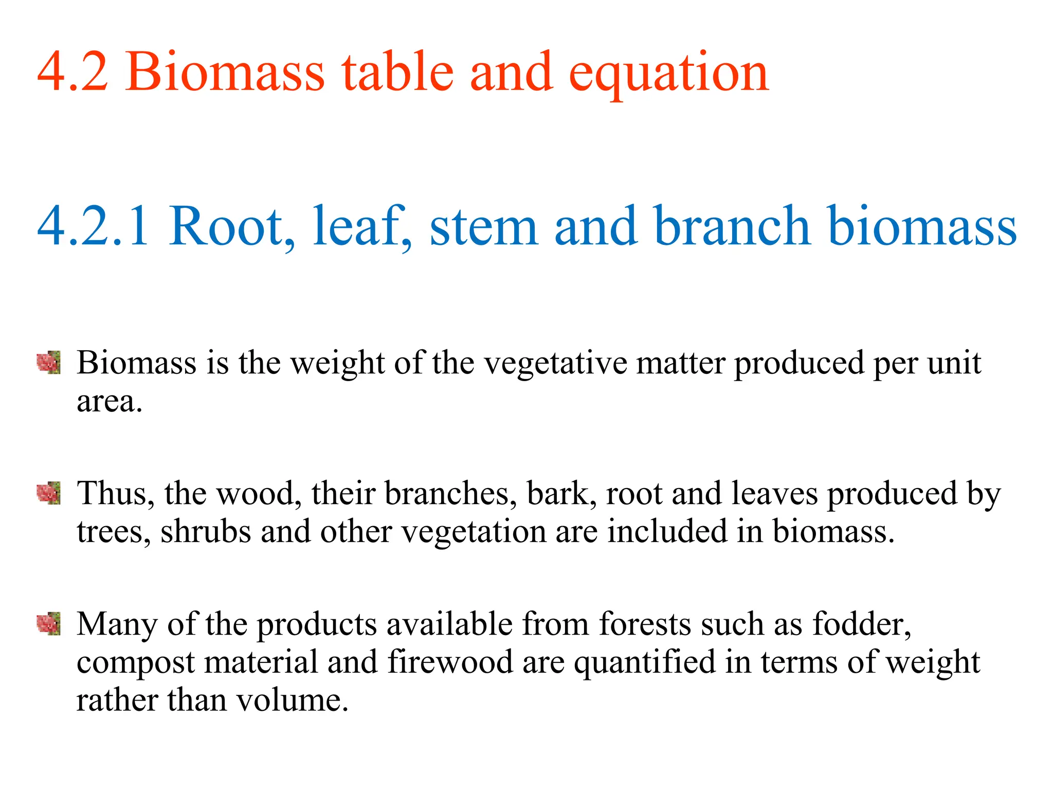 4.2 Biomass table and equation
4.2.1 Root, leaf, stem and branch biomass
Biomass is the weight of the vegetative matter produced per unit
area.
Thus, the wood, their branches, bark, root and leaves produced by
trees, shrubs and other vegetation are included in biomass.
Many of the products available from forests such as fodder,
compost material and firewood are quantified in terms of weight
rather than volume.
 