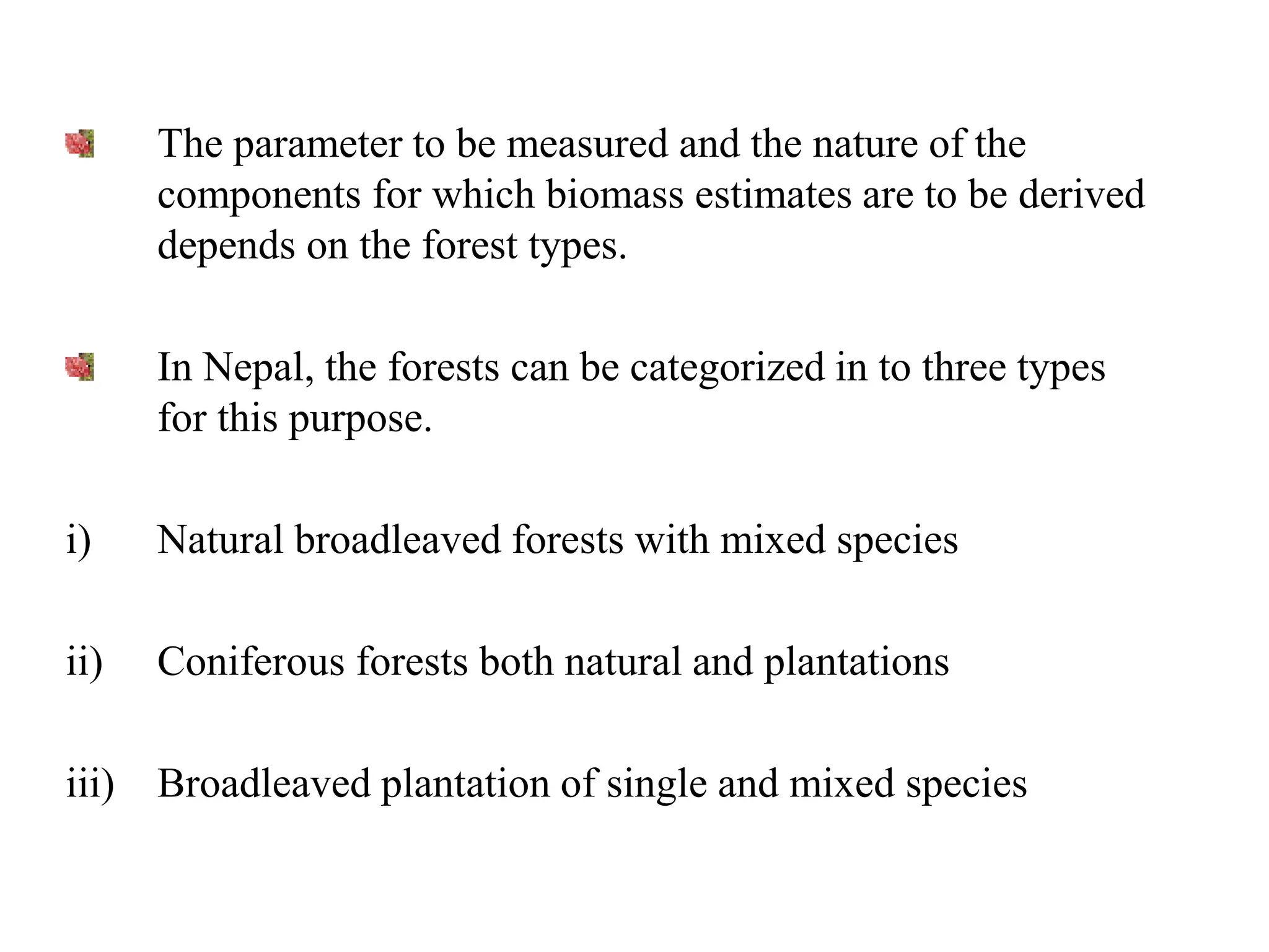 The parameter to be measured and the nature of the
components for which biomass estimates are to be derived
depends on the forest types.
In Nepal, the forests can be categorized in to three types
for this purpose.
i) Natural broadleaved forests with mixed species
ii) Coniferous forests both natural and plantations
iii) Broadleaved plantation of single and mixed species
 