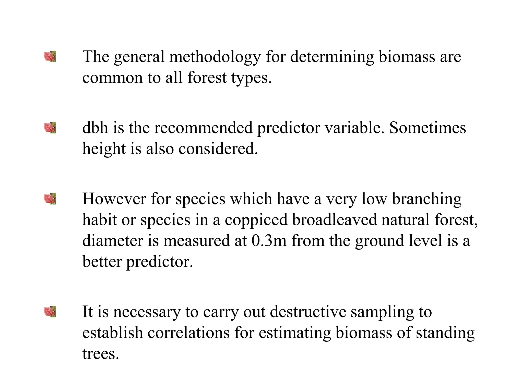 The general methodology for determining biomass are
common to all forest types.
dbh is the recommended predictor variable. Sometimes
height is also considered.
However for species which have a very low branching
habit or species in a coppiced broadleaved natural forest,
diameter is measured at 0.3m from the ground level is a
better predictor.
It is necessary to carry out destructive sampling to
establish correlations for estimating biomass of standing
trees.
 