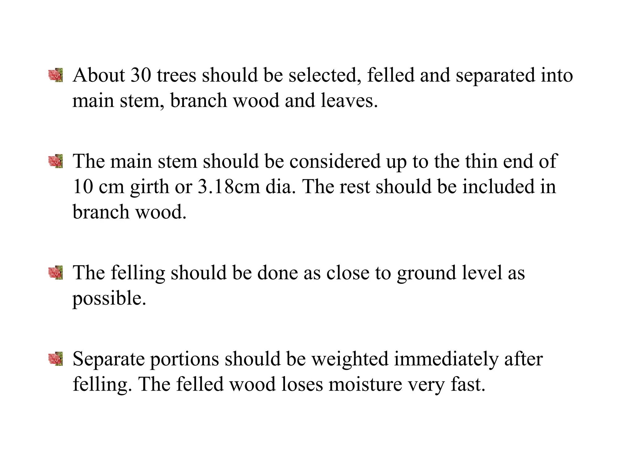 About 30 trees should be selected, felled and separated into
main stem, branch wood and leaves.
The main stem should be considered up to the thin end of
10 cm girth or 3.18cm dia. The rest should be included in
branch wood.
The felling should be done as close to ground level as
possible.
Separate portions should be weighted immediately after
felling. The felled wood loses moisture very fast.
 