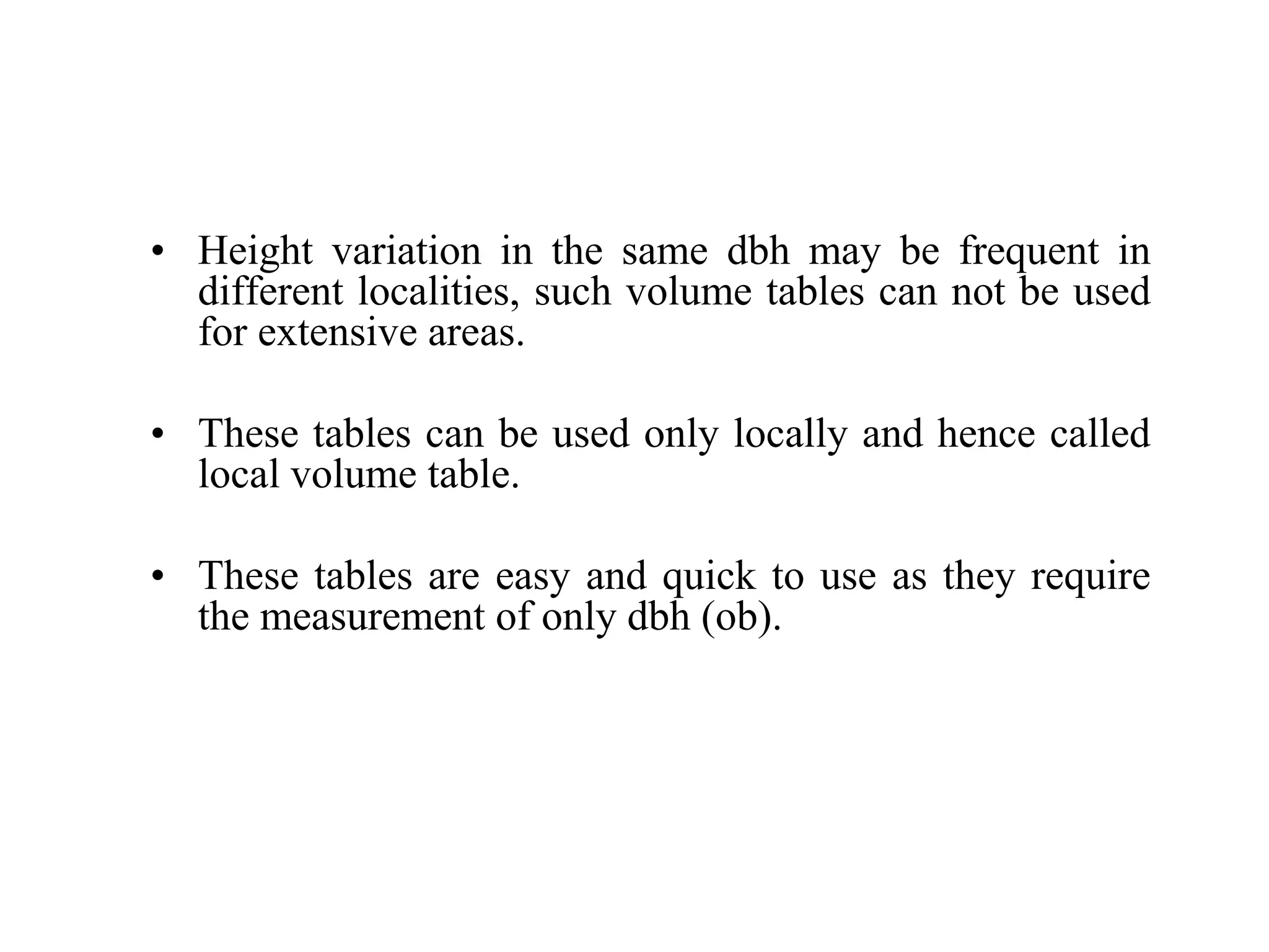 • Height variation in the same dbh may be frequent in
different localities, such volume tables can not be used
for extensive areas.
• These tables can be used only locally and hence called
local volume table.
• These tables are easy and quick to use as they require
the measurement of only dbh (ob).
 