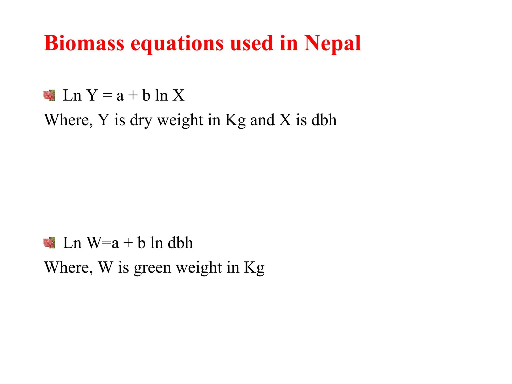 Biomass equations used in Nepal
Ln Y = a + b ln X
Where, Y is dry weight in Kg and X is dbh
Ln W=a + b ln dbh
Where, W is green weight in Kg
 