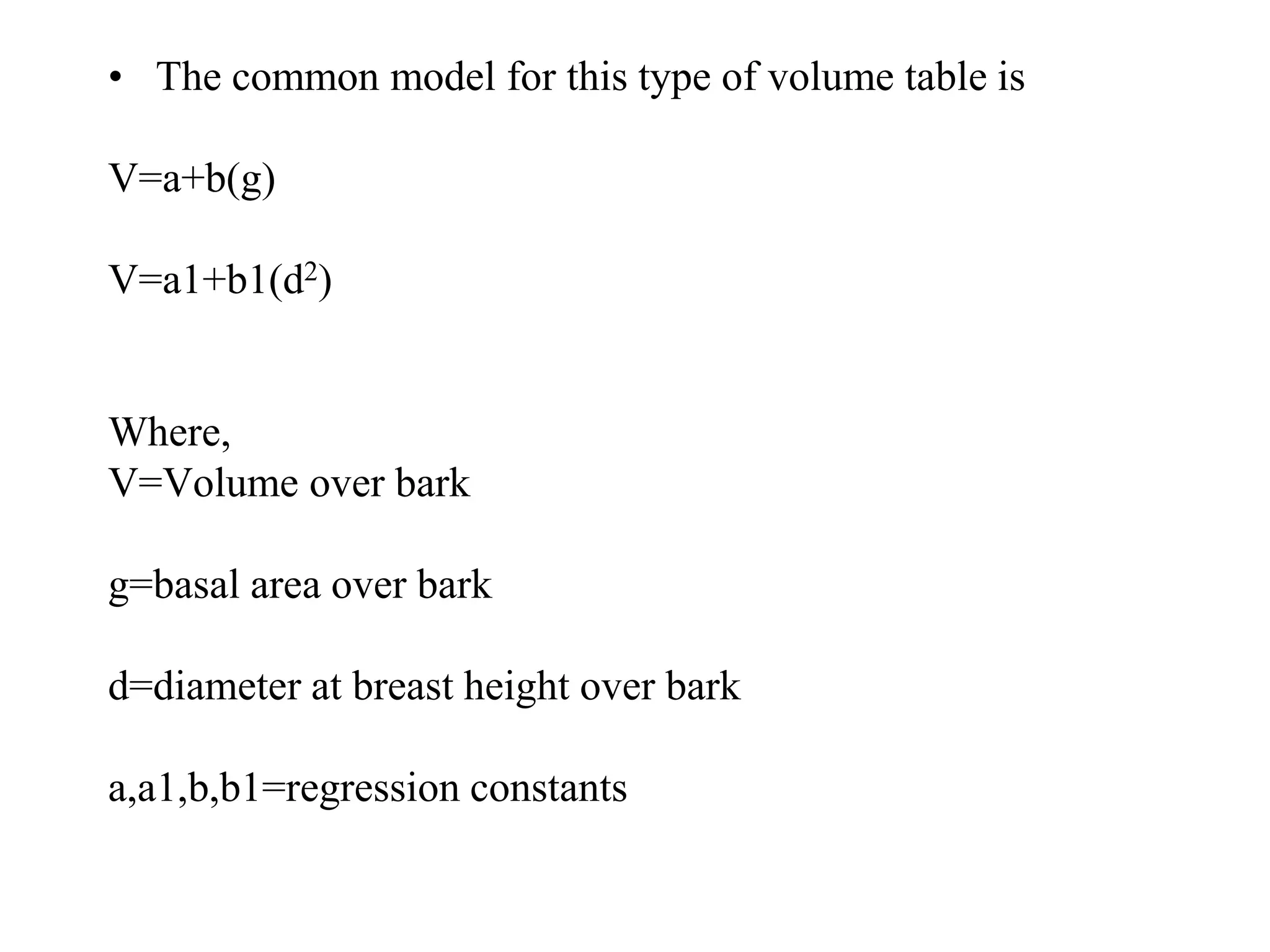 • The common model for this type of volume table is
V=a+b(g)
V=a1+b1(d2)
Where,
V=Volume over bark
g=basal area over bark
d=diameter at breast height over bark
a,a1,b,b1=regression constants
 
