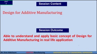 UNIT
4
Mr. Kiran Wakchaure
Design for Additive Manufacturing
Session Content
SANJIVANI COLLEGE OF ENGINEERING, KOPARGAON
2
Able to understand and apply basic concept of Design for
Additive Manufacturing in real life application
Session Outcome
ADDITIVE Manufacturing
 