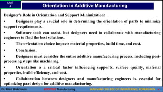 UNIT
4
Dr. Kiran Wakchaure ADDITIVE Manufacturing SANJIVANI COLLEGE OF ENGINEERING, KOPARGAON 30
Designer's Role in Orientation and Support Minimization:
• Designers play a crucial role in determining the orientation of parts to minimize
support requirements.
• Software tools can assist, but designers need to collaborate with manufacturing
engineers to find the best solutions.
• The orientation choice impacts material properties, build time, and cost.
• Conclusion:
• Designers must consider the entire additive manufacturing process, including post-
processing steps like machining.
• Orientation is a critical factor influencing supports, surface quality, material
properties, build efficiency, and cost.
• Collaboration between designers and manufacturing engineers is essential for
optimizing part design for additive manufacturing.
Orientation in Additive Manufacturing
 