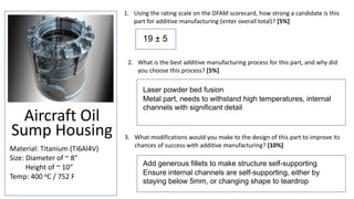 Aircraft Oil
Sump Housing
Material: Titanium (Ti6Al4V)
Size: Diameter of ~ 8”
Height of ~ 10”
Temp: 400 oC / 752 F
1. Using the rating scale on the DFAM scorecard, how strong a candidate is this
part for additive manufacturing (enter overall total)? [5%]
3. What modifications would you make to the design of this part to improve its
chances of success with additive manufacturing? [10%]
2. What is the best additive manufacturing process for this part, and why did
you choose this process? [5%]
19 ± 5
Laser powder bed fusion
Metal part, needs to withstand high temperatures, internal
channels with significant detail
Add generous fillets to make structure self-supporting
Ensure internal channels are self-supporting, either by
staying below 5mm, or changing shape to teardrop
 