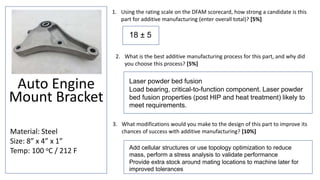 Auto Engine
Mount Bracket
Material: Steel
Size: 8” x 4” x 1”
Temp: 100 oC / 212 F
1. Using the rating scale on the DFAM scorecard, how strong a candidate is this
part for additive manufacturing (enter overall total)? [5%]
3. What modifications would you make to the design of this part to improve its
chances of success with additive manufacturing? [10%]
2. What is the best additive manufacturing process for this part, and why did
you choose this process? [5%]
18 ± 5
Laser powder bed fusion
Load bearing, critical-to-function component. Laser powder
bed fusion properties (post HIP and heat treatment) likely to
meet requirements.
Add cellular structures or use topology optimization to reduce
mass, perform a stress analysis to validate performance
Provide extra stock around mating locations to machine later for
improved tolerances
 