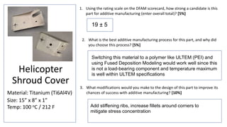 Helicopter
Shroud Cover
Material: Titanium (Ti6Al4V)
Size: 15” x 8” x 1”
Temp: 100 oC / 212 F
1. Using the rating scale on the DFAM scorecard, how strong a candidate is this
part for additive manufacturing (enter overall total)? [5%]
3. What modifications would you make to the design of this part to improve its
chances of success with additive manufacturing? [10%]
2. What is the best additive manufacturing process for this part, and why did
you choose this process? [5%]
Switching this material to a polymer like ULTEM (PEI) and
using Fused Deposition Modeling would work well since this
is not a load-bearing component and temperature maximum
is well within ULTEM specifications
Add stiffening ribs, increase fillets around corners to
mitigate stress concentration
19 ± 5
 
