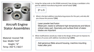 1. Using the rating scale on the DFAM scorecard, how strong a candidate is this
part for additive manufacturing (enter overall total)? [5%]
3. What modifications would you make to the design of this part to improve its
chances of success with additive manufacturing? [10%]
2. What is the best additive manufacturing process for this part, and why did
you choose this process? [5%]
Aircraft Engine
Stator Assemblies
Material: Inconel 718
Size: Width:~9.9”
Height: ~6”
Temp: 350 oC / 662 F
Laser powder bed fusion
Metal part, needs to withstand high temperatures and failure
critical rotary part. Geometry and surface finish of stator
blades are important
Add generous fillets around housing, machine mounting
holes after print
21 ± 5
 