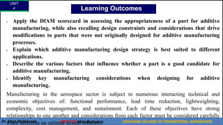 UNIT
4
Dr. Kiran Wakchaure ADDITIVE Manufacturing SANJIVANI COLLEGE OF ENGINEERING, KOPARGAON 9
Learning Outcomes
 Apply the DfAM scorecard in assessing the appropriateness of a part for additive
manufacturing, while also recalling design constraints and considerations that drive
modifications to parts that were not originally designed for additive manufacturing
processes.
 Explain which additive manufacturing design strategy is best suited to different
applications.
 Describe the various factors that influence whether a part is a good candidate for
additive manufacturing.
 Identify key manufacturing considerations when designing for additive
manufacturing.
Manufacturing in the aerospace sector is subject to numerous interacting technical and
economic objectives of: functional performance, lead time reduction, lightweighting,
complexity, cost management, and sustainment. Each of these objectives have strong
relationships to one another and considerations from each factor must be considered carefully
when selecting an optimal design solution.
 