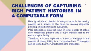 CHALLENGES OF CAPTURING
RICH PATIENT HISTORIES IN
A COMPUTABLE FORM
Rich (good) data collection is always crucial in the nursing
process as it serves as the basis for making diagnosis,
planning, implementing and evaluating.
Poor collection of data will result in lower quality of patient
care, unsatisfied patients and a huge financial loss to the
entire hospital facility.
Therefore, it is very important to focus on the gaps in the
process of history taking in a computable form. These gaps
can be termed as the 'Smart healthcare challenges.
4
 
