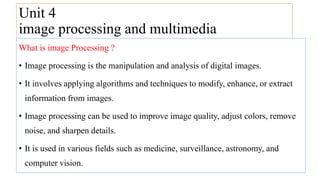 Unit 4
image processing and multimedia
What is image Processing ?
• Image processing is the manipulation and analysis of digital images.
• It involves applying algorithms and techniques to modify, enhance, or extract
information from images.
• Image processing can be used to improve image quality, adjust colors, remove
noise, and sharpen details.
• It is used in various fields such as medicine, surveillance, astronomy, and
computer vision.
 