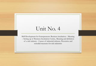 Unit No. 4
Skill Development for Entrepreneurs. Business incubation – Meaning
– Setting up of Business Incubation Centre,. Meaning and definition
of a sick industry - Causes of industrial sickness. Preventive and
remedial measures for sick industries
 