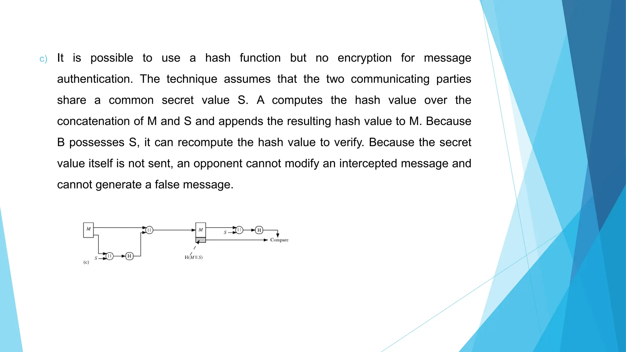 c) It is possible to use a hash function but no encryption for message
authentication. The technique assumes that the two communicating parties
share a common secret value S. A computes the hash value over the
concatenation of M and S and appends the resulting hash value to M. Because
B possesses S, it can recompute the hash value to verify. Because the secret
value itself is not sent, an opponent cannot modify an intercepted message and
cannot generate a false message.
 