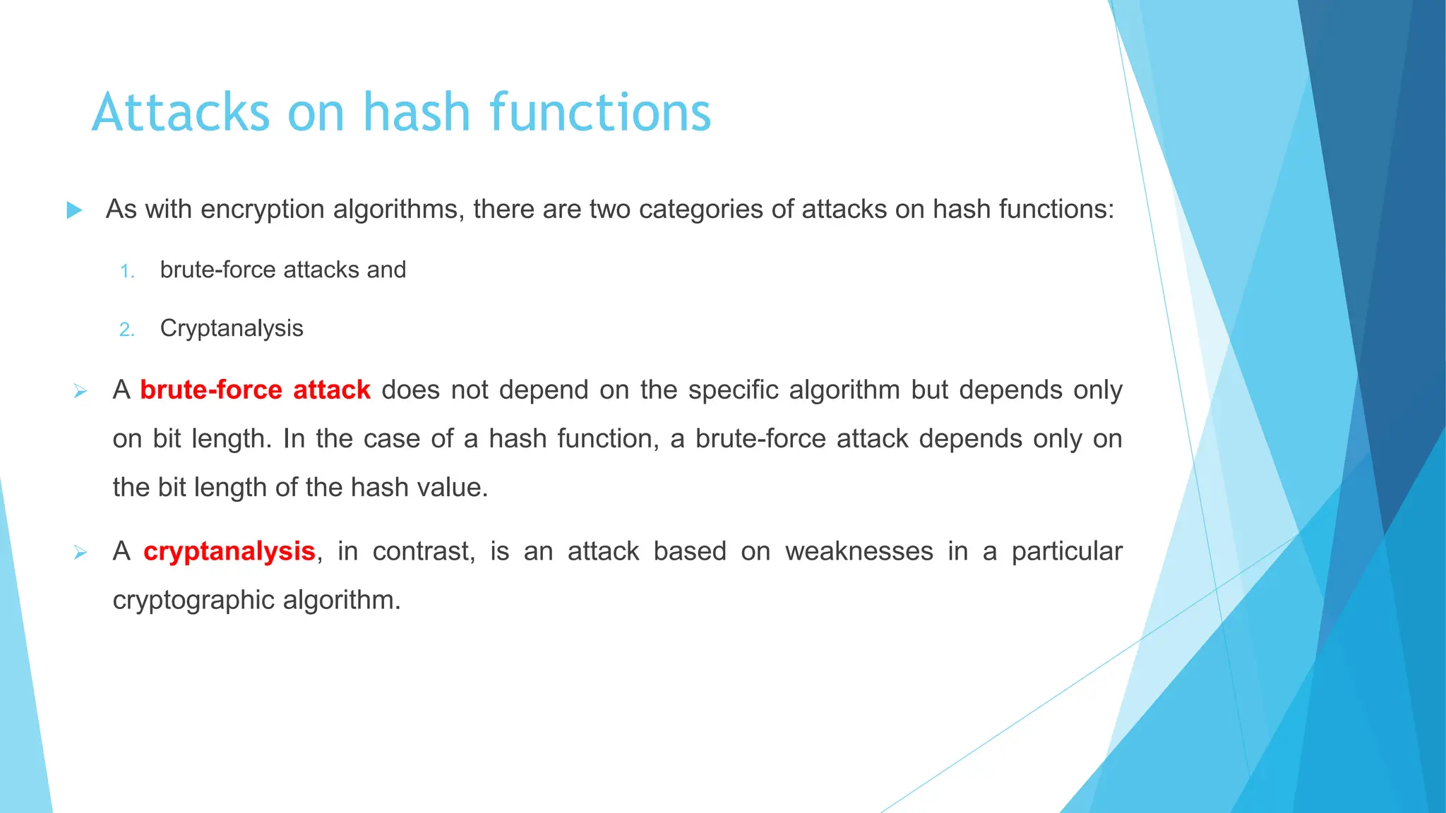 Attacks on hash functions
 As with encryption algorithms, there are two categories of attacks on hash functions:
1. brute-force attacks and
2. Cryptanalysis
 A brute-force attack does not depend on the specific algorithm but depends only
on bit length. In the case of a hash function, a brute-force attack depends only on
the bit length of the hash value.
 A cryptanalysis, in contrast, is an attack based on weaknesses in a particular
cryptographic algorithm.
 