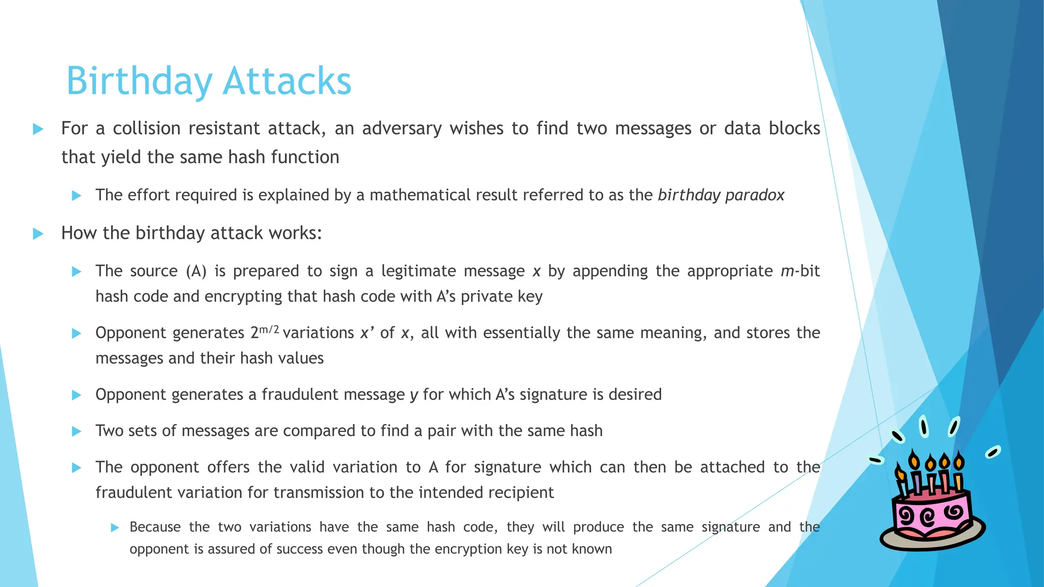 Birthday Attacks
 For a collision resistant attack, an adversary wishes to find two messages or data blocks
that yield the same hash function
 The effort required is explained by a mathematical result referred to as the birthday paradox
 How the birthday attack works:
 The source (A) is prepared to sign a legitimate message x by appending the appropriate m-bit
hash code and encrypting that hash code with A’s private key
 Opponent generates 2m/2 variations x’ of x, all with essentially the same meaning, and stores the
messages and their hash values
 Opponent generates a fraudulent message y for which A’s signature is desired
 Two sets of messages are compared to find a pair with the same hash
 The opponent offers the valid variation to A for signature which can then be attached to the
fraudulent variation for transmission to the intended recipient
 Because the two variations have the same hash code, they will produce the same signature and the
opponent is assured of success even though the encryption key is not known
 