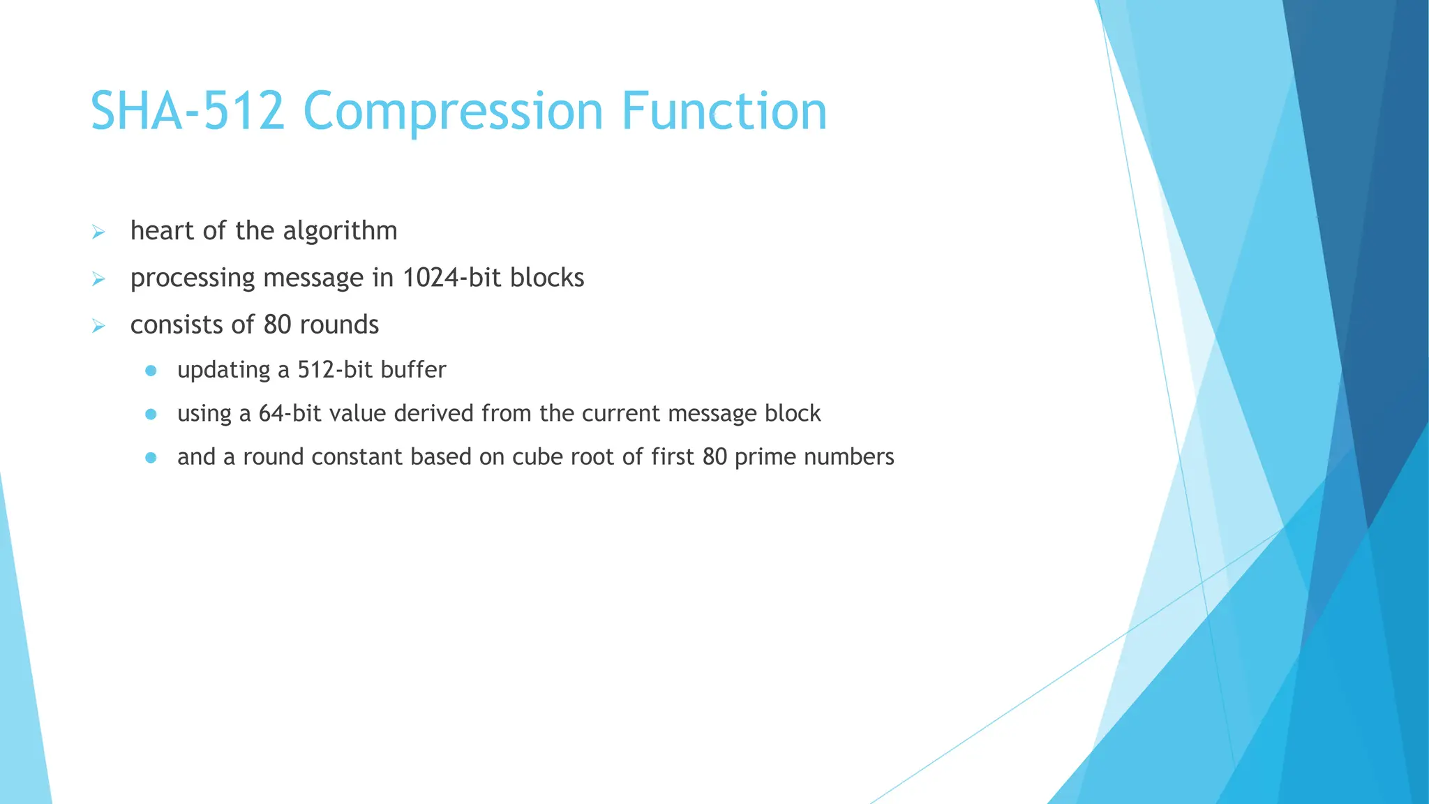 SHA-512 Compression Function
 heart of the algorithm
 processing message in 1024-bit blocks
 consists of 80 rounds
 updating a 512-bit buffer
 using a 64-bit value derived from the current message block
 and a round constant based on cube root of first 80 prime numbers
 