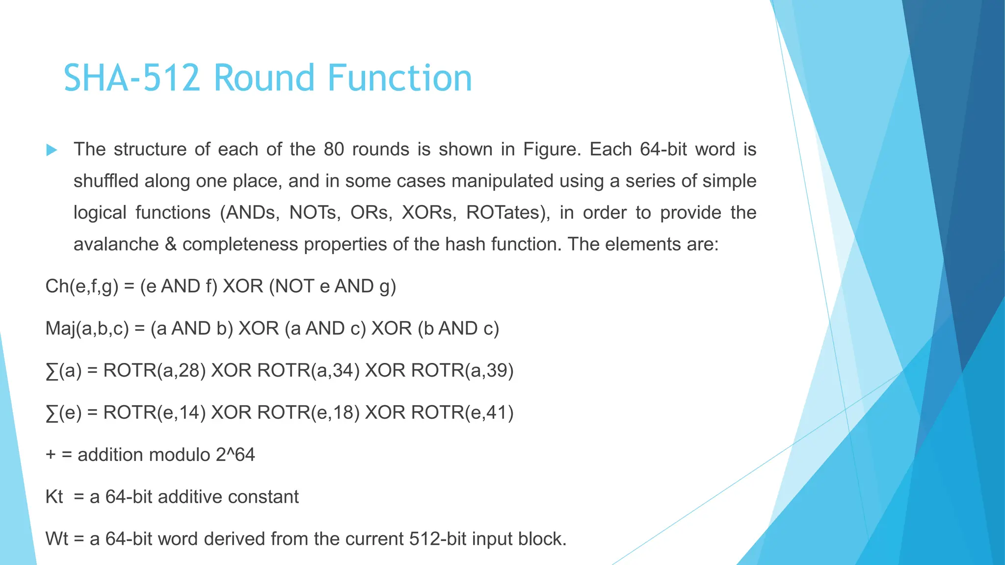 SHA-512 Round Function
 The structure of each of the 80 rounds is shown in Figure. Each 64-bit word is
shuffled along one place, and in some cases manipulated using a series of simple
logical functions (ANDs, NOTs, ORs, XORs, ROTates), in order to provide the
avalanche & completeness properties of the hash function. The elements are:
Ch(e,f,g) = (e AND f) XOR (NOT e AND g)
Maj(a,b,c) = (a AND b) XOR (a AND c) XOR (b AND c)
∑(a) = ROTR(a,28) XOR ROTR(a,34) XOR ROTR(a,39)
∑(e) = ROTR(e,14) XOR ROTR(e,18) XOR ROTR(e,41)
+ = addition modulo 2^64
Kt = a 64-bit additive constant
Wt = a 64-bit word derived from the current 512-bit input block.
 