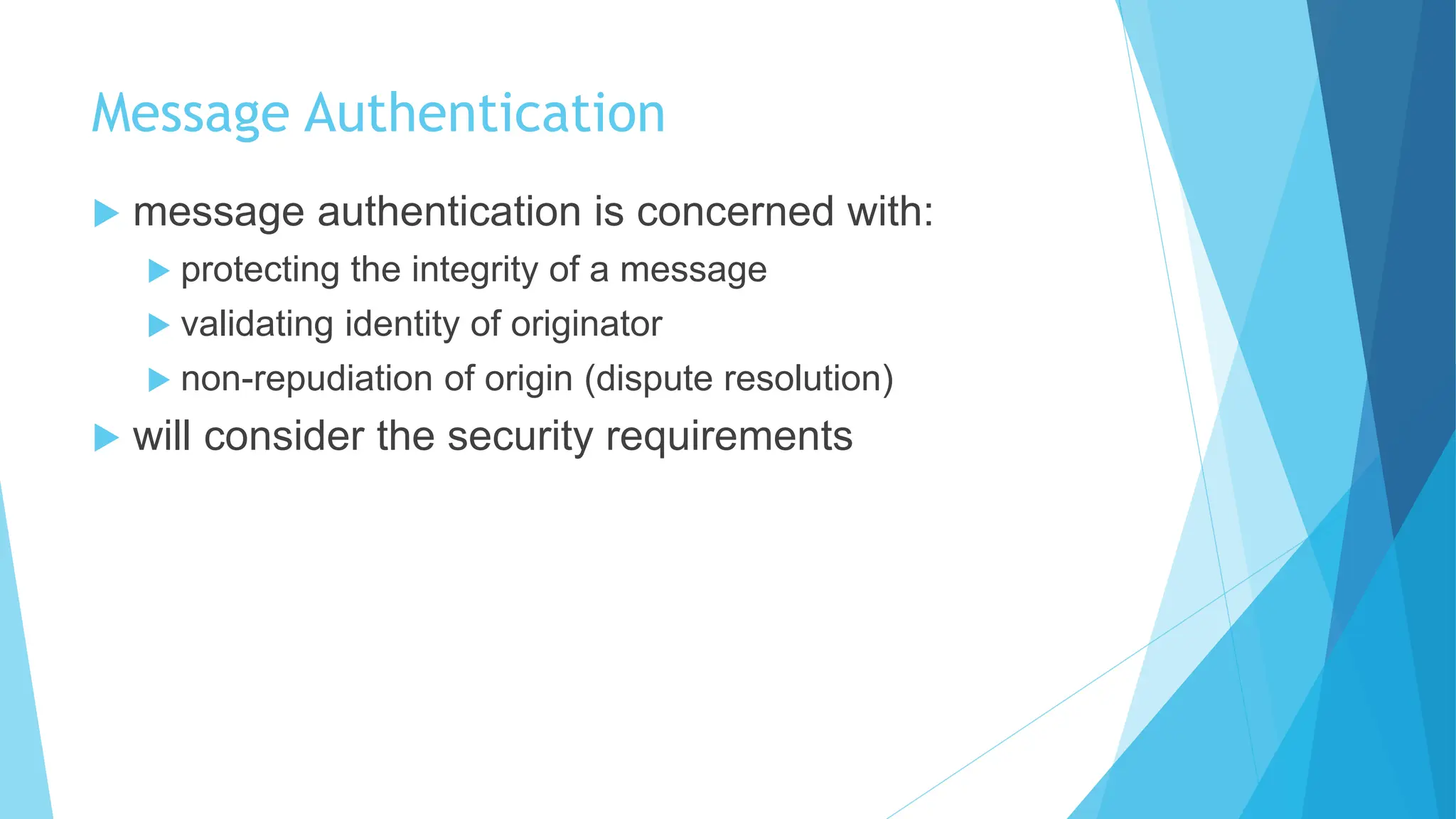 Message Authentication
 message authentication is concerned with:
 protecting the integrity of a message
 validating identity of originator
 non-repudiation of origin (dispute resolution)
 will consider the security requirements
 