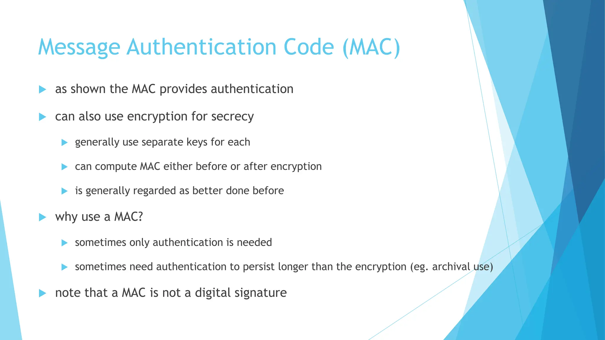 Message Authentication Code (MAC)
 as shown the MAC provides authentication
 can also use encryption for secrecy
 generally use separate keys for each
 can compute MAC either before or after encryption
 is generally regarded as better done before
 why use a MAC?
 sometimes only authentication is needed
 sometimes need authentication to persist longer than the encryption (eg. archival use)
 note that a MAC is not a digital signature
 