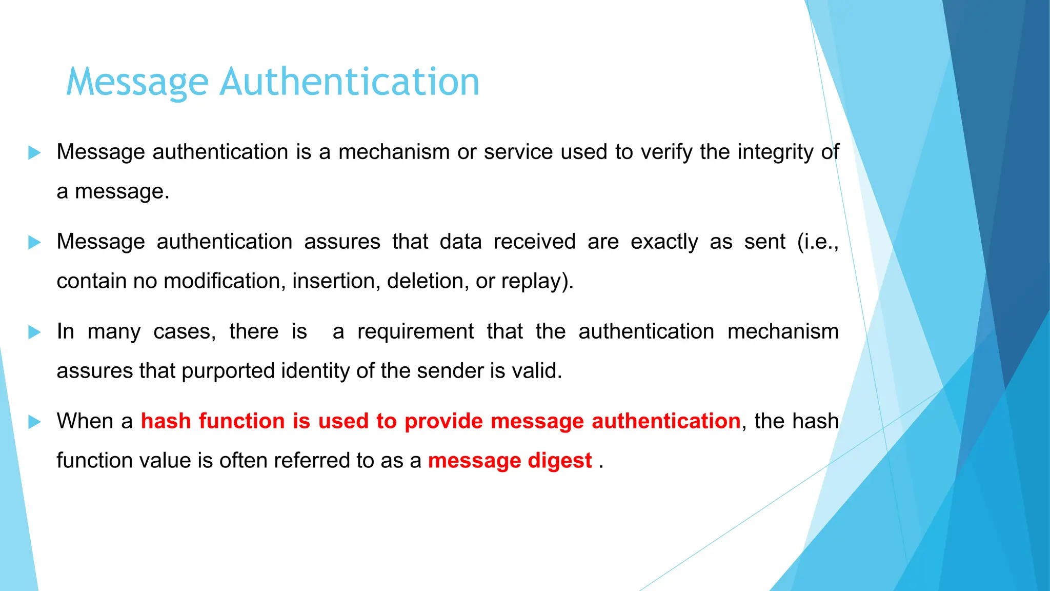 Message Authentication
 Message authentication is a mechanism or service used to verify the integrity of
a message.
 Message authentication assures that data received are exactly as sent (i.e.,
contain no modification, insertion, deletion, or replay).
 In many cases, there is a requirement that the authentication mechanism
assures that purported identity of the sender is valid.
 When a hash function is used to provide message authentication, the hash
function value is often referred to as a message digest .
 