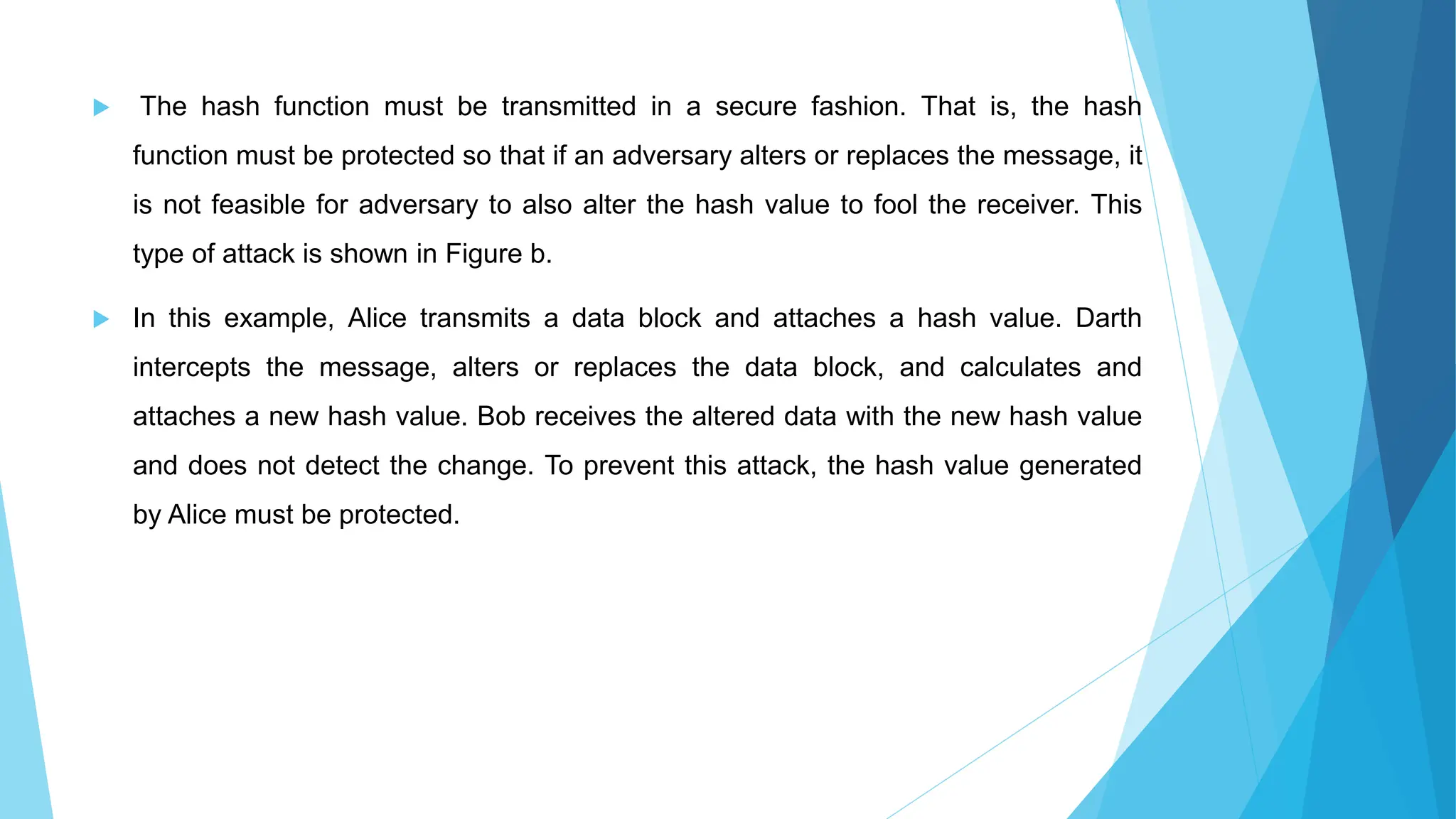  The hash function must be transmitted in a secure fashion. That is, the hash
function must be protected so that if an adversary alters or replaces the message, it
is not feasible for adversary to also alter the hash value to fool the receiver. This
type of attack is shown in Figure b.
 In this example, Alice transmits a data block and attaches a hash value. Darth
intercepts the message, alters or replaces the data block, and calculates and
attaches a new hash value. Bob receives the altered data with the new hash value
and does not detect the change. To prevent this attack, the hash value generated
by Alice must be protected.
 