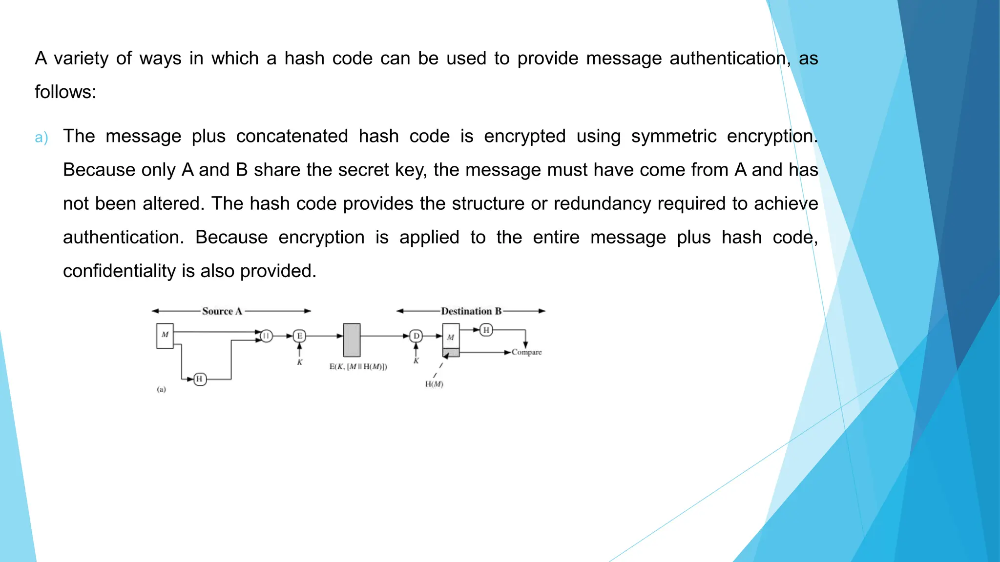 A variety of ways in which a hash code can be used to provide message authentication, as
follows:
a) The message plus concatenated hash code is encrypted using symmetric encryption.
Because only A and B share the secret key, the message must have come from A and has
not been altered. The hash code provides the structure or redundancy required to achieve
authentication. Because encryption is applied to the entire message plus hash code,
confidentiality is also provided.
 