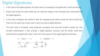 Digital Signatures
 In the case of the digital signature, the hash value of a message is encrypted with a user's private key.
 Anyone who knows the user's public key can verify the integrity of the message that is associated with
the digital signature.
 In this case an attacker who wishes to alter the message would need to know the user's private key.
There are two types how a hash code is used to provide a digital signature:
a. The hash code is encrypted, using public-key encryption and using the sender's private key. This
provides authentication. It also provides a digital signature, because only the sender could have
produced the encrypted hash code. In fact, this is the essence of the digital signature technique.
 