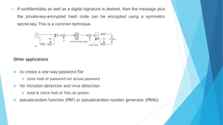 b) If confidentiality as well as a digital signature is desired, then the message plus
the private-key-encrypted hash code can be encrypted using a symmetric
secret key. This is a common technique.
Other applications
 to create a one-way password file
 store hash of password not actual password
 for intrusion detection and virus detection
 keep & check hash of files on system
 pseudorandom function (PRF) or pseudorandom number generator (PRNG)
 