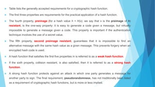  Table lists the generally accepted requirements for a cryptographic hash function.
 The first three properties are requirements for the practical application of a hash function.
 The fourth property, preimage (for a hash value h = H(x), we say that x is the preimage of h)
resistant, is the one-way property: it is easy to generate a code given a message, but virtually
impossible to generate a message given a code. This property is important if the authentication
technique involves the use of a secret value.
 The fifth property, second preimage resistant, guarantees that it is impossible to find an
alternative message with the same hash value as a given message. This prevents forgery when an
encrypted hash code is used.
 A hash function that satisfies the first five properties in is referred to as a weak hash function.
 If the sixth property, collision resistant, is also satisfied, then it is referred to as a strong hash
function.
 A strong hash function protects against an attack in which one party generates a message for
another party to sign. The final requirement, pseudorandomness, has not traditionally been listed
as a requirement of cryptographic hash functions, but is more or less implied.
 