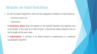 Attacks on hash functions
 As with encryption algorithms, there are two categories of attacks on hash functions:
1. brute-force attacks and
2. Cryptanalysis
 A brute-force attack does not depend on the specific algorithm but depends only
on bit length. In the case of a hash function, a brute-force attack depends only on
the bit length of the hash value.
 A cryptanalysis, in contrast, is an attack based on weaknesses in a particular
cryptographic algorithm.
 