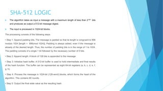 SHA-512 LOGIC
 The algorithm takes as input a message with a maximum length of less than 2128 bits
and produces as output a 512-bit message digest.
 The input is processed in 1024-bit blocks.
The processing consists of the following steps:
• Step 1: Append padding bits, The message is padded so that its length is congruent to 896
modulo 1024 [length = 896(mod 1024)]. Padding is always added, even if the message is
already of the desired length. Thus, the number of padding bits is in the range of 1 to 1024.
The padding consists of a single 1 bit followed by the necessary number of 0 bits.
• Step 2: Append length. A block of 128 bits is appended to the message
• Step 3: Initialize hash buffer, A 512-bit buffer is used to hold intermediate and final results
of the hash function. The buffer can be represented as eight 64-bit registers (a, b, c, d, e, f,
g, h).
• Step 4: Process the message in 1024-bit (128-word) blocks, which forms the heart of the
algorithm. This contains 80 rounds.
• Step 5: Output the final state value as the resulting hash
 